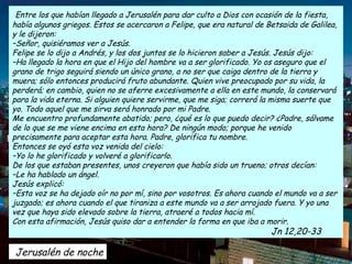 Entre los que habían llegado a Jerusalén para dar culto a Dios con ocasión de la fiesta,
había algunos griegos. Estos se acercaron a Felipe, que era natural de Betsaida de Galilea,
y le dijeron:
–Señor, quisiéramos ver a Jesús.
Felipe se lo dijo a Andrés, y los dos juntos se lo hicieron saber a Jesús. Jesús dijo:
–Ha llegado la hora en que el Hijo del hombre va a ser glorificado. Yo os aseguro que el
grano de trigo seguirá siendo un único grano, a no ser que caiga dentro de la tierra y
muera; sólo entonces producirá fruto abundante. Quien vive preocupado por su vida, la
perderá; en cambio, quien no se aferre excesivamente a ella en este mundo, la conservará
para la vida eterna. Si alguien quiere servirme, que me siga; correrá la misma suerte que
yo. Todo aquel que me sirva será honrado por mi Padre.
Me encuentro profundamente abatido; pero, ¿qué es lo que puedo decir? ¿Padre, sálvame
de lo que se me viene encima en esta hora? De ningún modo; porque he venido
precisamente para aceptar esta hora. Padre, glorifica tu nombre.
Entonces se oyó esta voz venida del cielo:
–Yo lo he glorificado y volveré a glorificarlo.
De los que estaban presentes, unos creyeron que había sido un trueno; otros decían:
–Le ha hablado un ángel.
Jesús explicó:
–Esta voz se ha dejado oír no por mí, sino por vosotros. Es ahora cuando el mundo va a ser
juzgado; es ahora cuando el que tiraniza a este mundo va a ser arrojado fuera. Y yo una
vez que haya sido elevado sobre la tierra, atraeré a todos hacia mí.
Con esta afirmación, Jesús quiso dar a entender la forma en que iba a morir.
                                                                        Jn 12,20-33

Jerusalén de noche
 