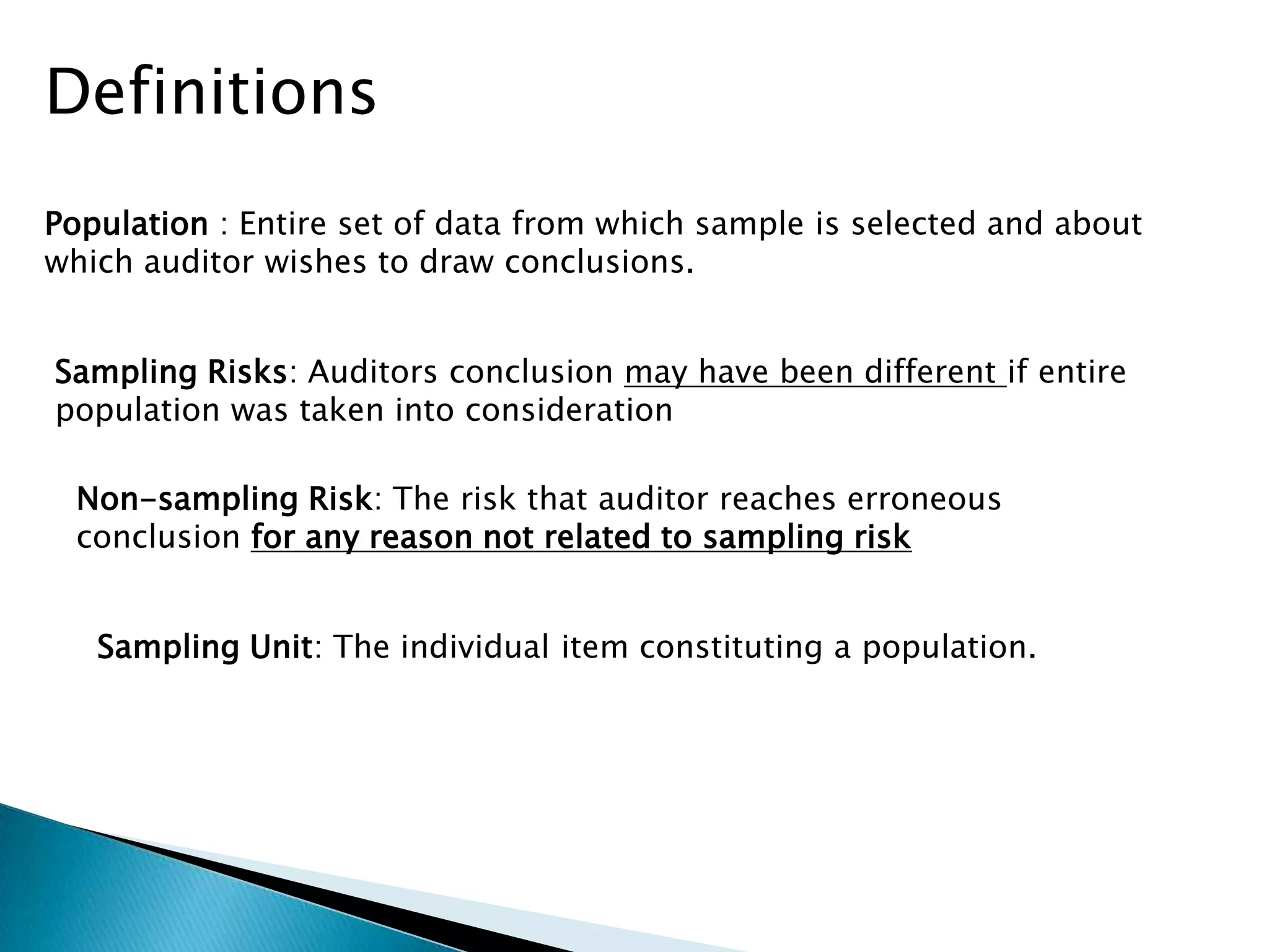 Definitions
Population : Entire set of data from which sample is selected and about
which auditor wishes to draw conclusions.
Sampling Risks: Auditors conclusion may have been different if entire
population was taken into consideration
Non-sampling Risk: The risk that auditor reaches erroneous
conclusion for any reason not related to sampling risk
Sampling Unit: The individual item constituting a population.
 