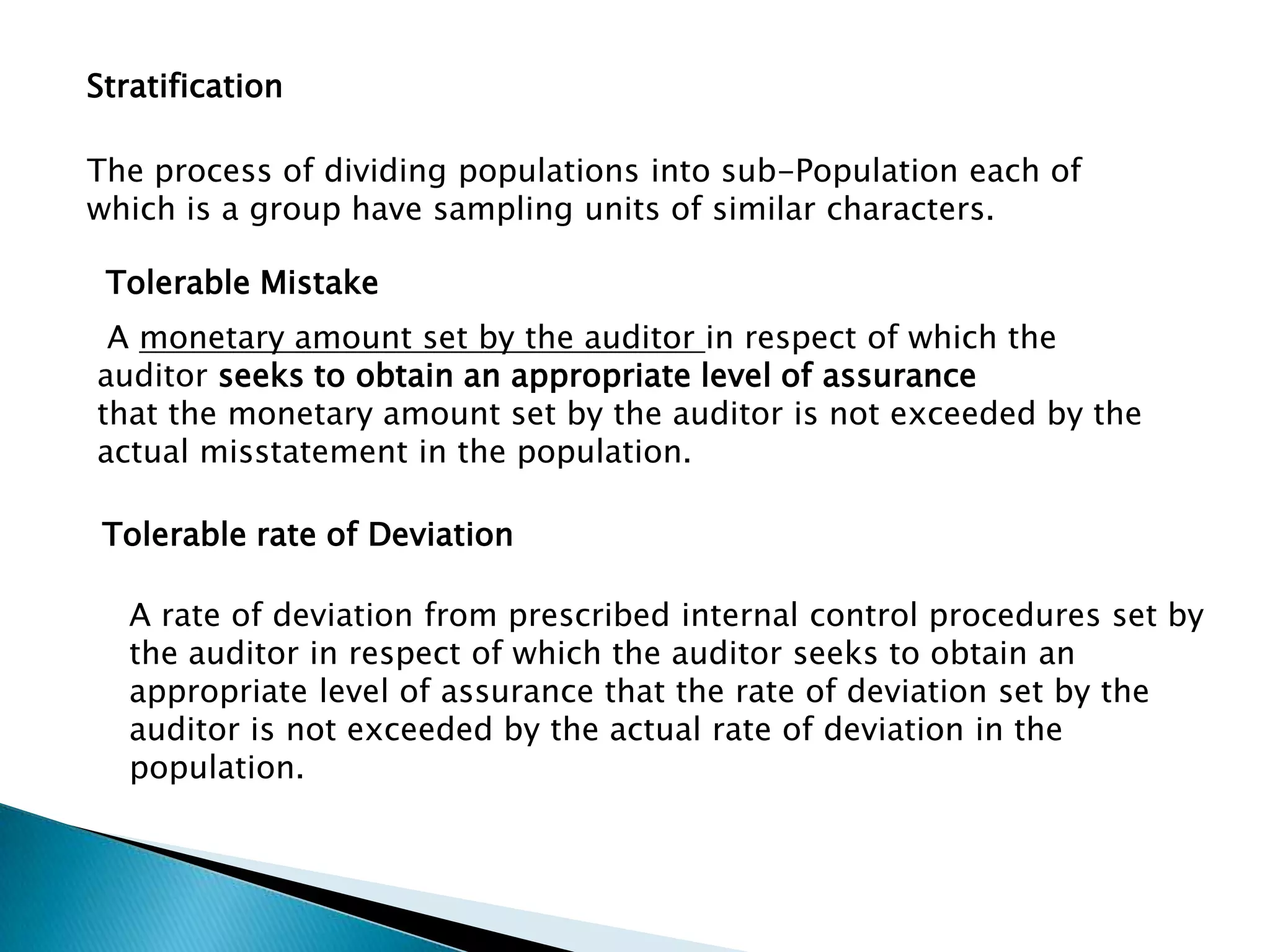 Stratification
The process of dividing populations into sub-Population each of
which is a group have sampling units of similar characters.
Tolerable Mistake
A monetary amount set by the auditor in respect of which the
auditor seeks to obtain an appropriate level of assurance
that the monetary amount set by the auditor is not exceeded by the
actual misstatement in the population.
Tolerable rate of Deviation
A rate of deviation from prescribed internal control procedures set by
the auditor in respect of which the auditor seeks to obtain an
appropriate level of assurance that the rate of deviation set by the
auditor is not exceeded by the actual rate of deviation in the
population.
 