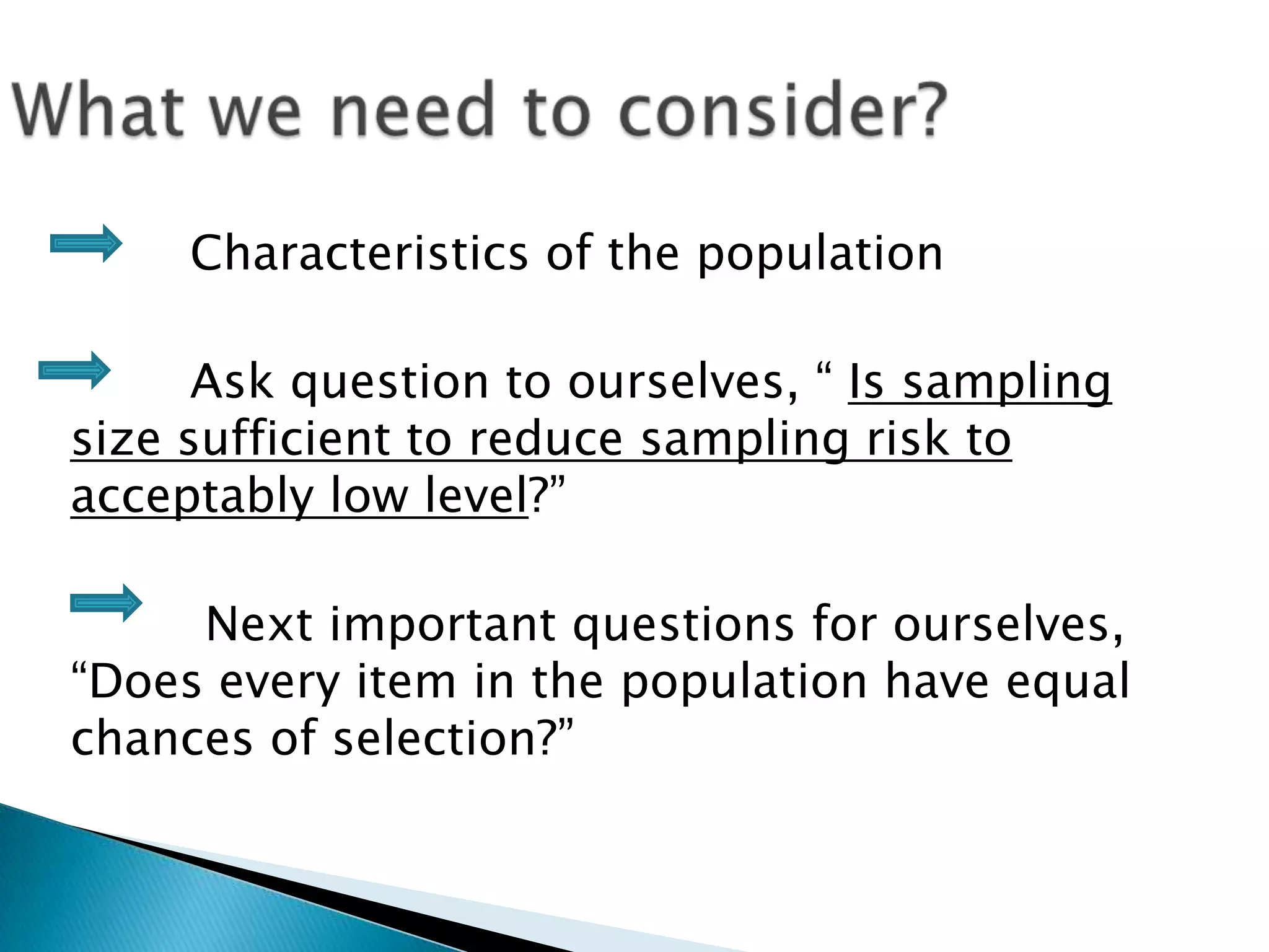 Characteristics of the population
Ask question to ourselves, “ Is sampling
size sufficient to reduce sampling risk to
acceptably low level?”
Next important questions for ourselves,
“Does every item in the population have equal
chances of selection?”
 