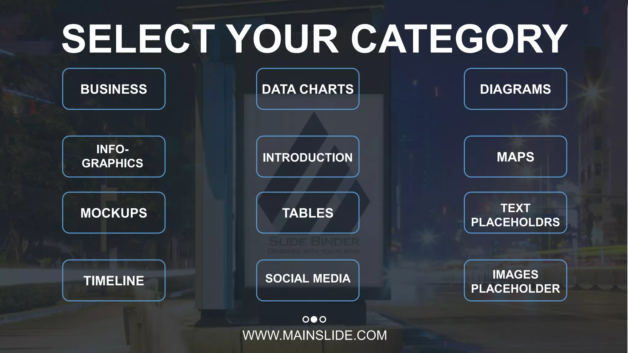 w w w . D o m a i n . c o m Page 11
www.MainSlide.com
© All Rights Reserved.
Confidential
WWW.MAINSLIDE.COM
SELECT YOUR CATEGORY
BUSINESS DATA CHARTS DIAGRAMS
INFO-
GRAPHICS INTRODUCTION MAPS
MOCKUPS TABLES TEXT
PLACEHOLDRS
TIMELINE SOCIAL MEDIA IMAGES
PLACEHOLDER
 
