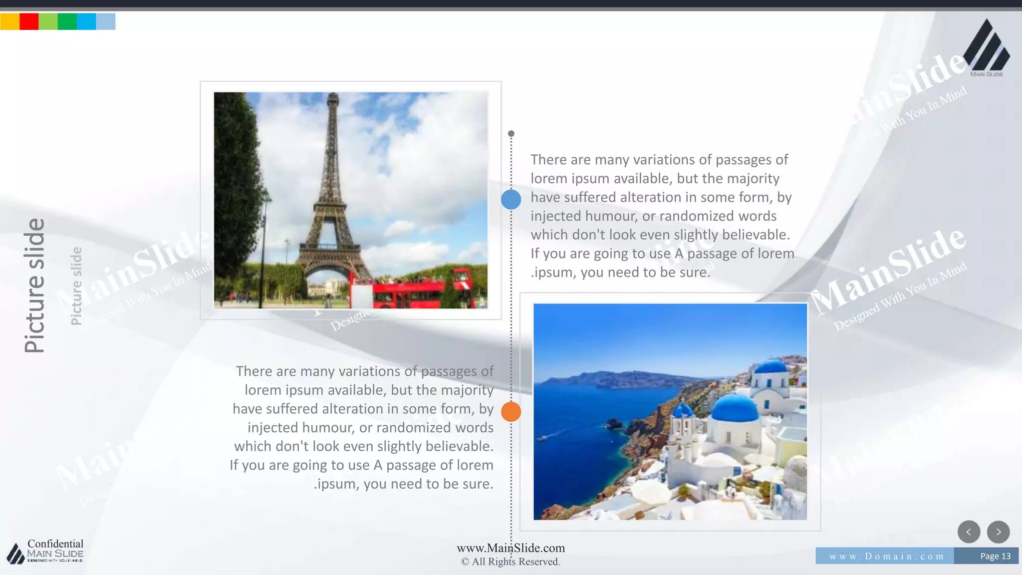 w w w . D o m a i n . c o m Page 13
www.MainSlide.com
© All Rights Reserved.
Confidential
Pictureslide
Pictureslide
There are many variations of passages of
lorem ipsum available, but the majority
have suffered alteration in some form, by
injected humour, or randomized words
which don't look even slightly believable.
If you are going to use A passage of lorem
.ipsum, you need to be sure.
There are many variations of passages of
lorem ipsum available, but the majority
have suffered alteration in some form, by
injected humour, or randomized words
which don't look even slightly believable.
If you are going to use A passage of lorem
.ipsum, you need to be sure.
 
