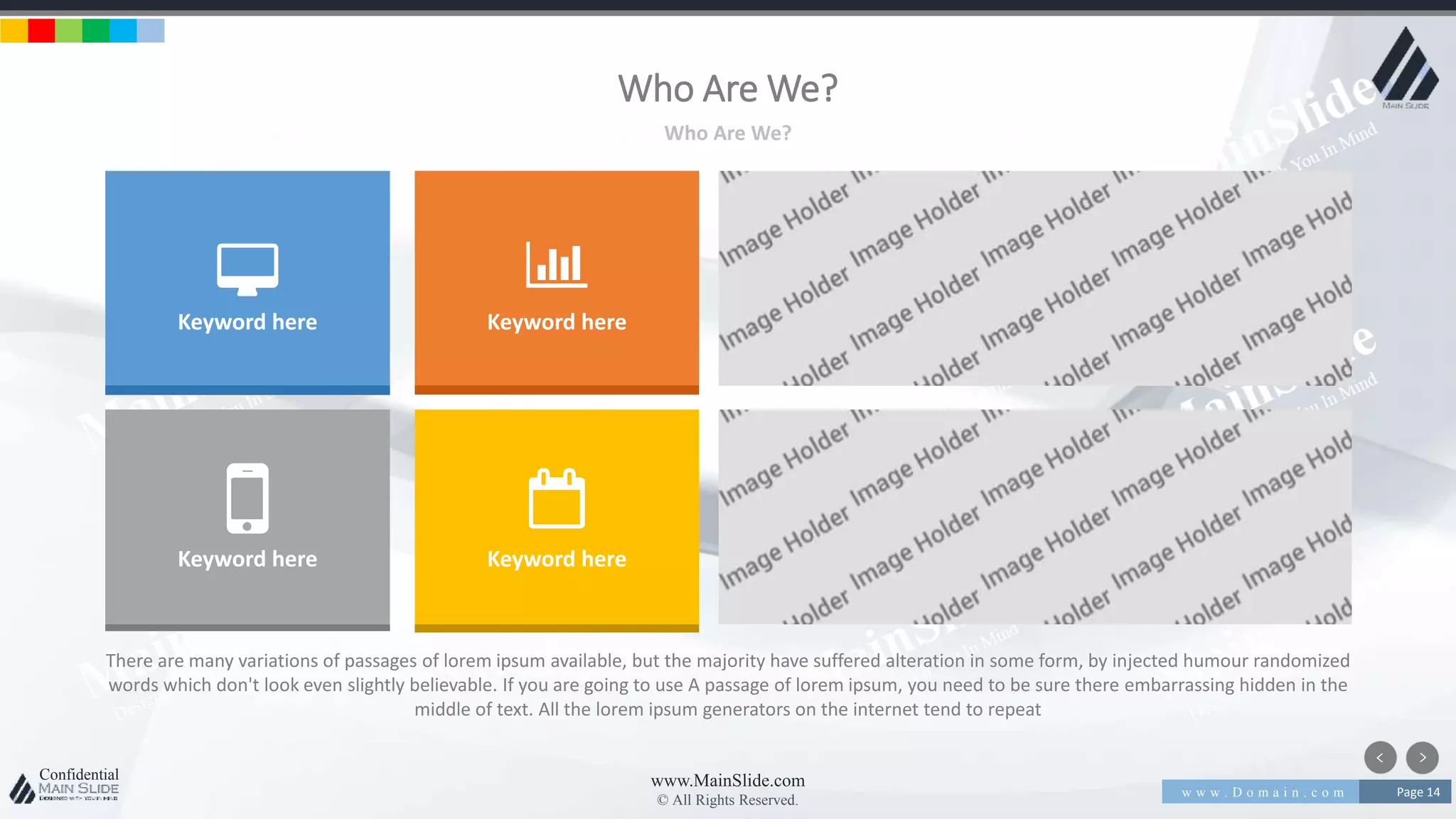 w w w . D o m a i n . c o m Page 14
www.MainSlide.com
© All Rights Reserved.
Confidential
Who Are We?
Who Are We?
There are many variations of passages of lorem ipsum available, but the majority have suffered alteration in some form, by injected humour randomized
words which don't look even slightly believable. If you are going to use A passage of lorem ipsum, you need to be sure there embarrassing hidden in the
middle of text. All the lorem ipsum generators on the internet tend to repeat
Keyword here Keyword here
Keyword here Keyword here
 