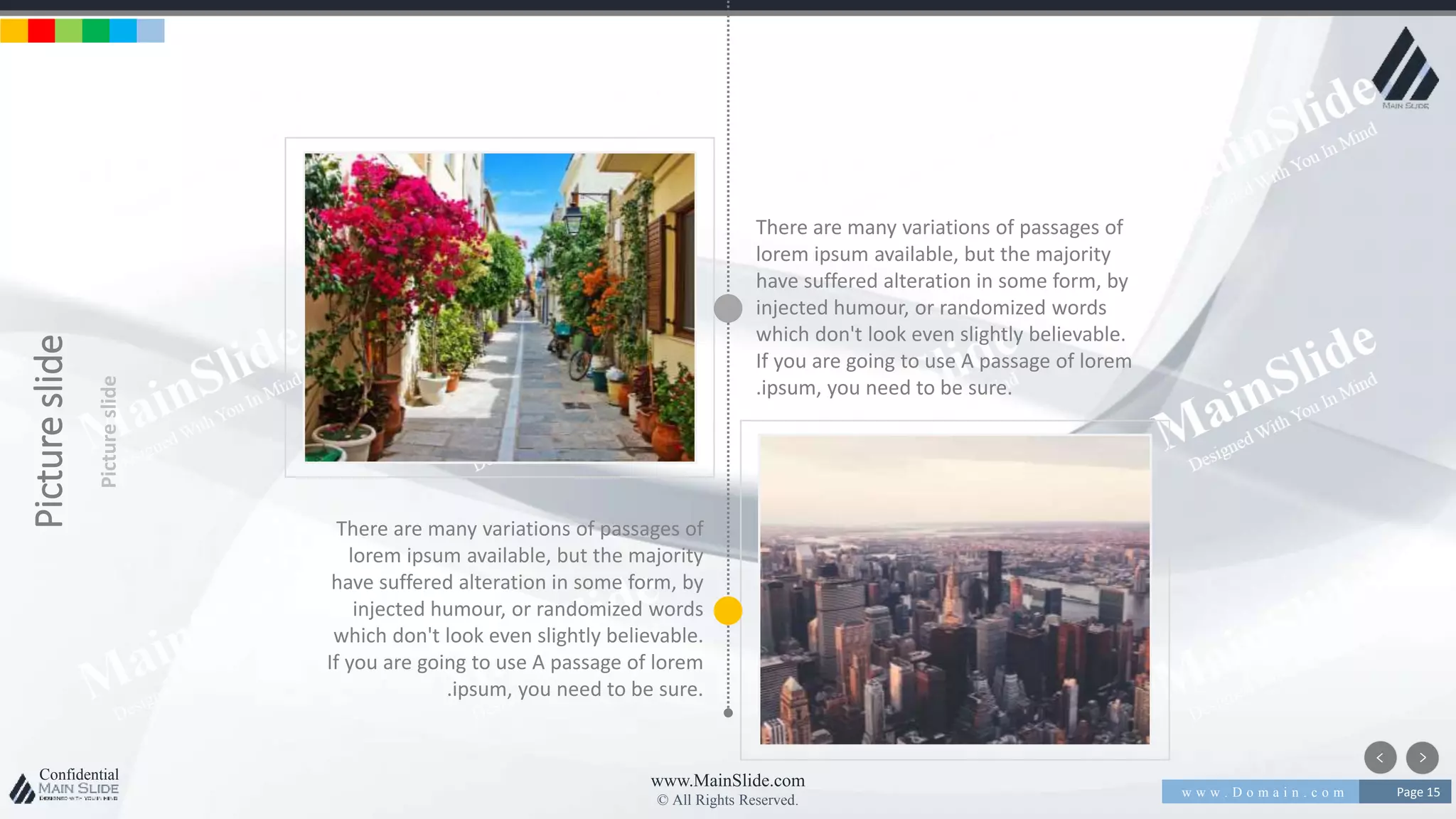 w w w . D o m a i n . c o m Page 15
www.MainSlide.com
© All Rights Reserved.
Confidential
Pictureslide
Pictureslide
There are many variations of passages of
lorem ipsum available, but the majority
have suffered alteration in some form, by
injected humour, or randomized words
which don't look even slightly believable.
If you are going to use A passage of lorem
.ipsum, you need to be sure.
There are many variations of passages of
lorem ipsum available, but the majority
have suffered alteration in some form, by
injected humour, or randomized words
which don't look even slightly believable.
If you are going to use A passage of lorem
.ipsum, you need to be sure.
 