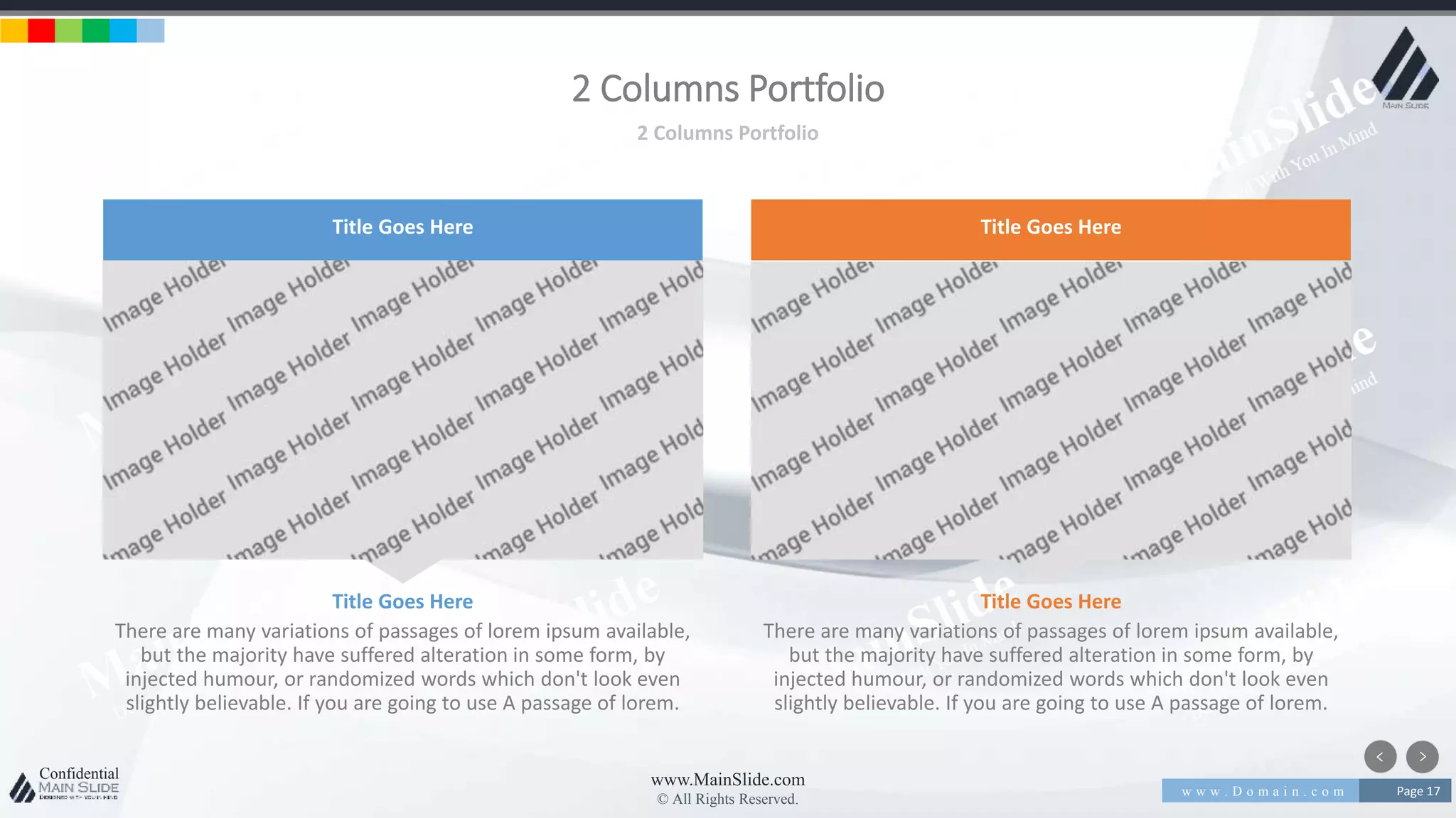 w w w . D o m a i n . c o m Page 17
www.MainSlide.com
© All Rights Reserved.
Confidential
2 Columns Portfolio
2 Columns Portfolio
There are many variations of passages of lorem ipsum available,
but the majority have suffered alteration in some form, by
injected humour, or randomized words which don't look even
slightly believable. If you are going to use A passage of lorem.
Title Goes Here
There are many variations of passages of lorem ipsum available,
but the majority have suffered alteration in some form, by
injected humour, or randomized words which don't look even
slightly believable. If you are going to use A passage of lorem.
Title Goes Here
Title Goes Here Title Goes Here
 