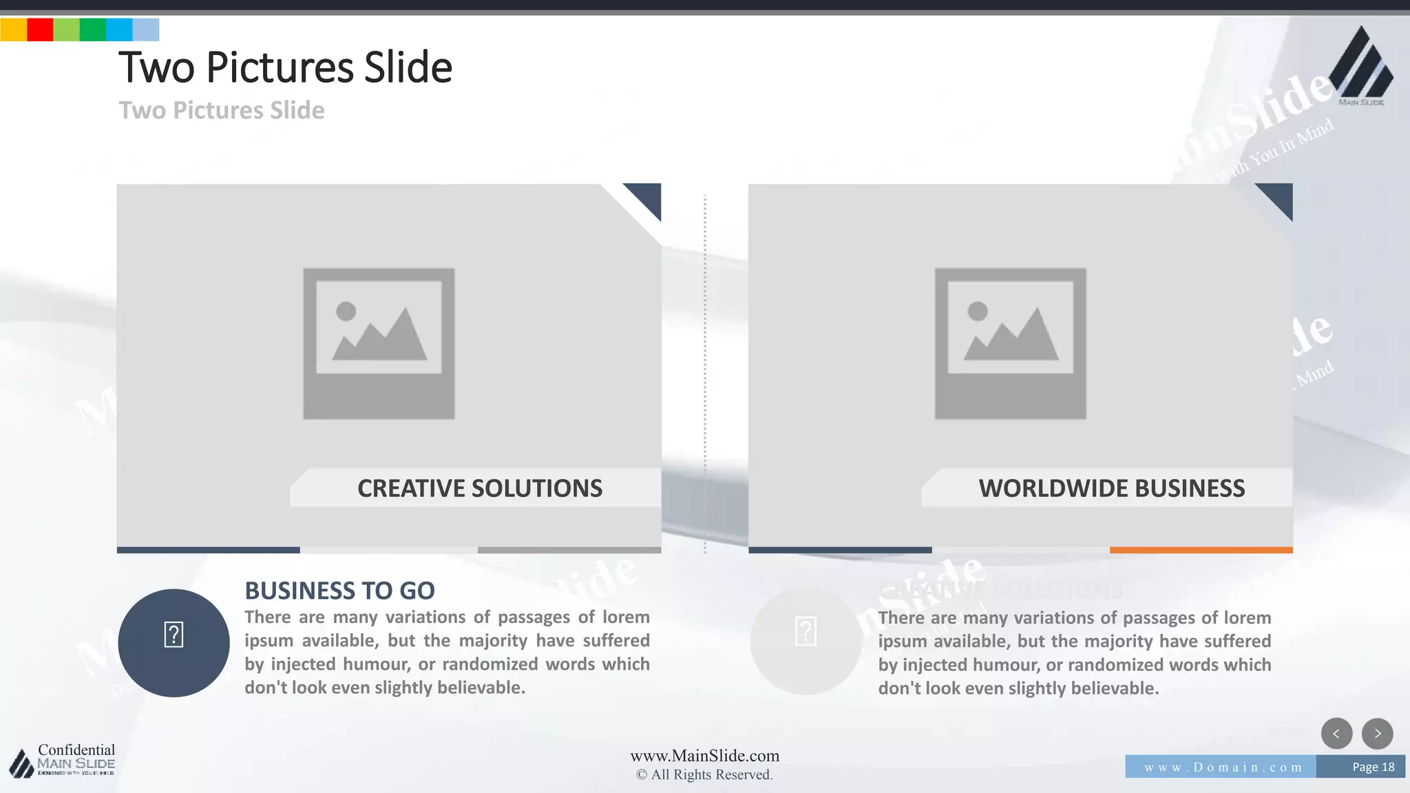 w w w . D o m a i n . c o m Page 18
www.MainSlide.com
© All Rights Reserved.
Confidential
Two Pictures Slide
Two Pictures Slide
BUSINESS TO GO
There are many variations of passages of lorem
ipsum available, but the majority have suffered
by injected humour, or randomized words which
don't look even slightly believable.
CREATIVE SOLUTIONS
There are many variations of passages of lorem
ipsum available, but the majority have suffered
by injected humour, or randomized words which
don't look even slightly believable.
CREATIVE SOLUTIONS WORLDWIDE BUSINESS
 