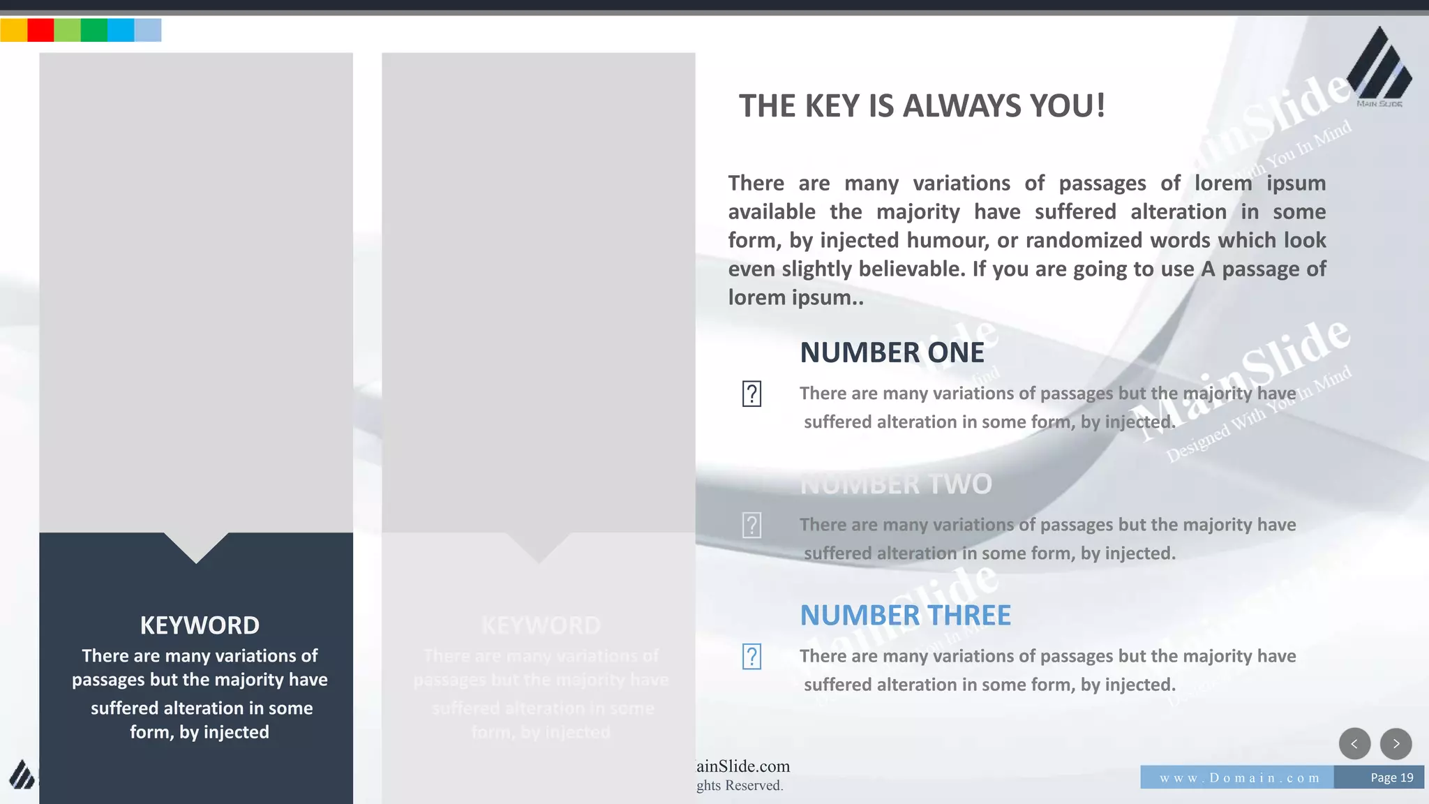 w w w . D o m a i n . c o m Page 19
www.MainSlide.com
© All Rights Reserved.
Confidential
KEYWORD
There are many variations of
passages but the majority have
suffered alteration in some
form, by injected
KEYWORD
There are many variations of
passages but the majority have
suffered alteration in some
form, by injected
There are many variations of passages of lorem ipsum
available the majority have suffered alteration in some
form, by injected humour, or randomized words which look
even slightly believable. If you are going to use A passage of
lorem ipsum..
THE KEY IS ALWAYS YOU!
NUMBER ONE
There are many variations of passages but the majority have
suffered alteration in some form, by injected.
NUMBER TWO
There are many variations of passages but the majority have
suffered alteration in some form, by injected.
NUMBER THREE
There are many variations of passages but the majority have
suffered alteration in some form, by injected.
 