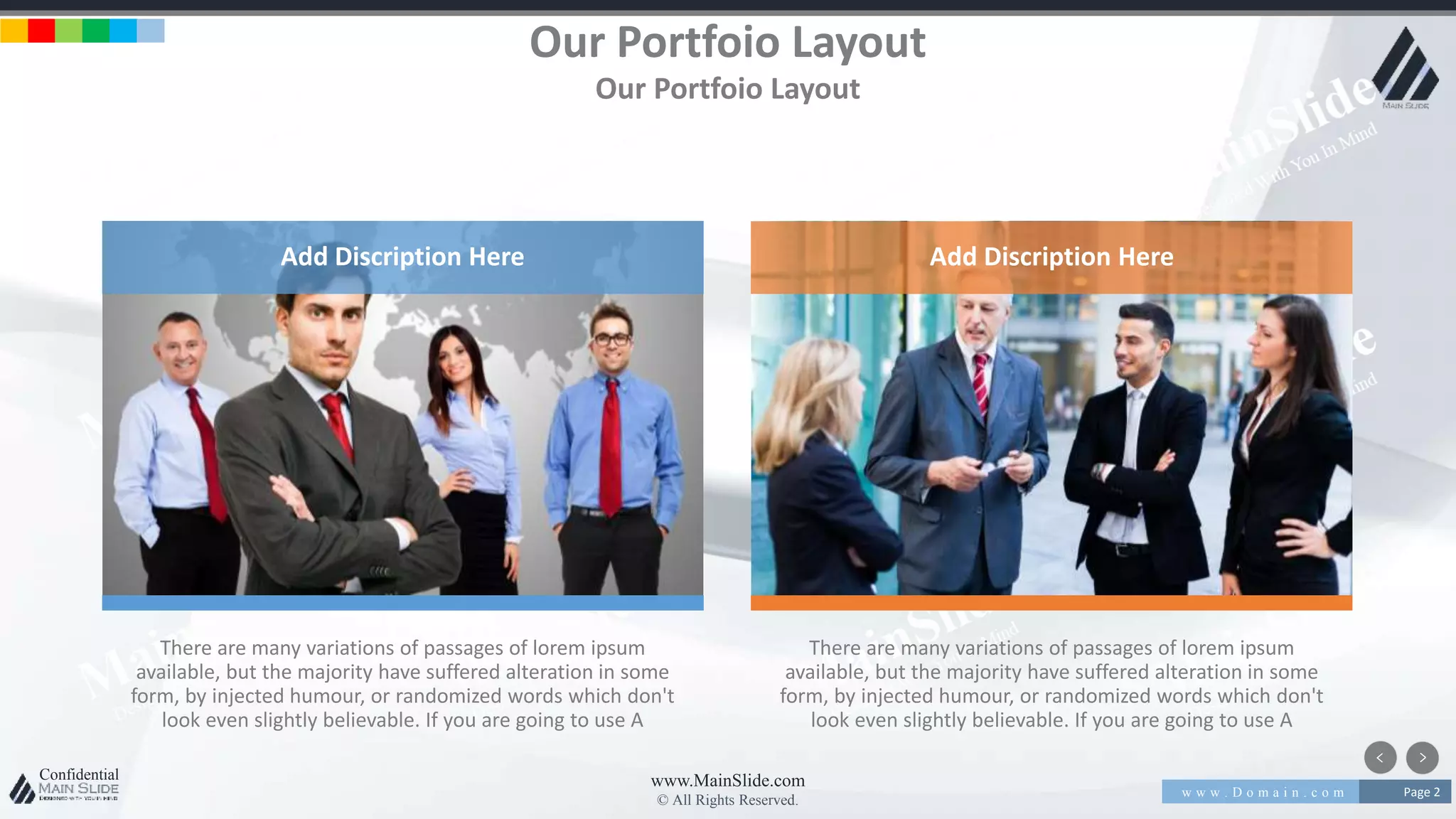 w w w . D o m a i n . c o m Page 2
www.MainSlide.com
© All Rights Reserved.
Confidential
There are many variations of passages of lorem ipsum
available, but the majority have suffered alteration in some
form, by injected humour, or randomized words which don't
look even slightly believable. If you are going to use A
There are many variations of passages of lorem ipsum
available, but the majority have suffered alteration in some
form, by injected humour, or randomized words which don't
look even slightly believable. If you are going to use A
Our Portfoio Layout
Our Portfoio Layout
Add Discription Here Add Discription Here
 