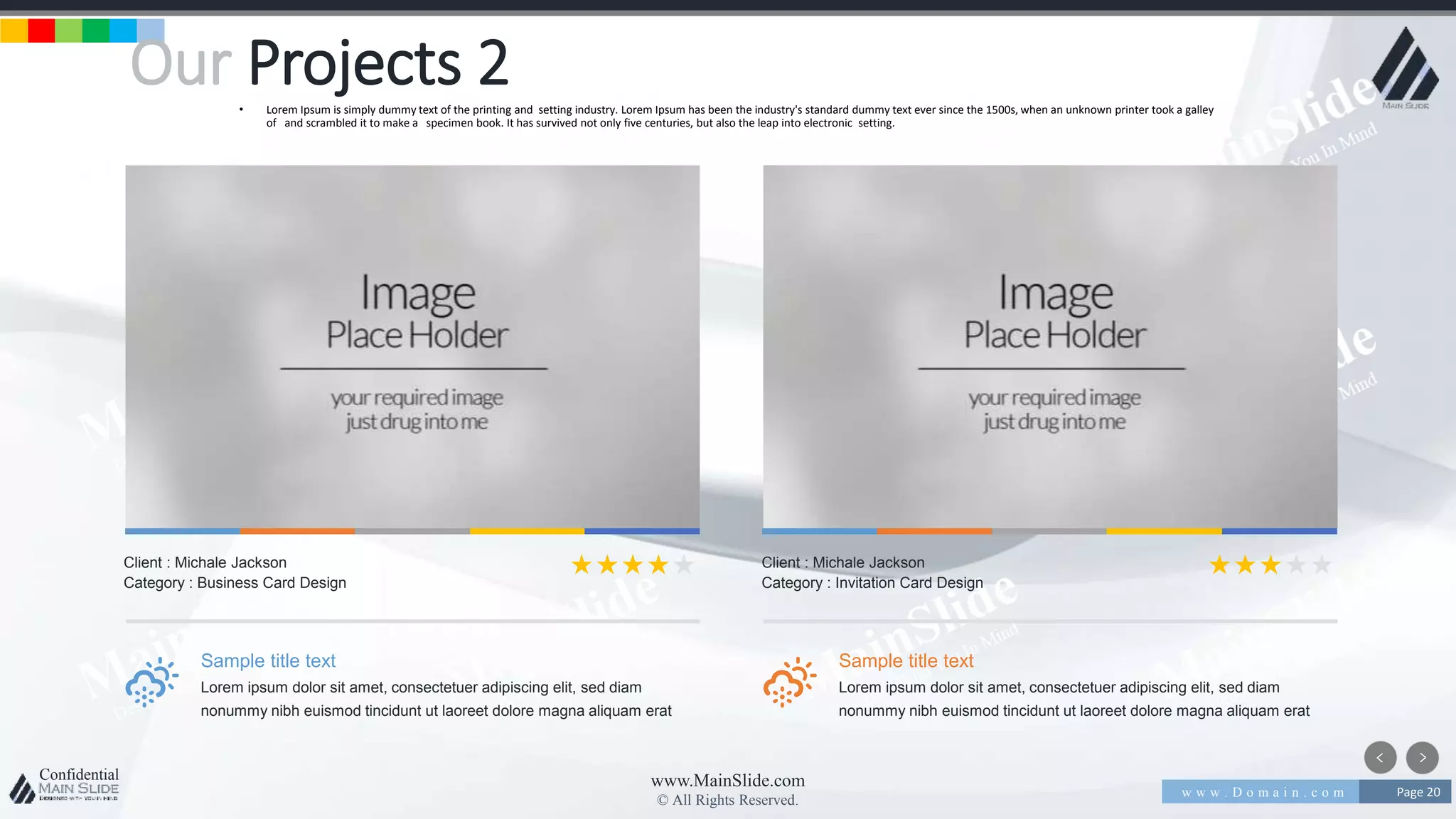 w w w . D o m a i n . c o m Page 20
www.MainSlide.com
© All Rights Reserved.
Confidential
Our Projects 2• Lorem Ipsum is simply dummy text of the printing and setting industry. Lorem Ipsum has been the industry's standard dummy text ever since the 1500s, when an unknown printer took a galley
of and scrambled it to make a specimen book. It has survived not only five centuries, but also the leap into electronic setting.
Sample title text
Lorem ipsum dolor sit amet, consectetuer adipiscing elit, sed diam
nonummy nibh euismod tincidunt ut laoreet dolore magna aliquam erat
Client : Michale Jackson
Category : Business Card Design
Sample title text
Lorem ipsum dolor sit amet, consectetuer adipiscing elit, sed diam
nonummy nibh euismod tincidunt ut laoreet dolore magna aliquam erat
Client : Michale Jackson
Category : Invitation Card Design
 