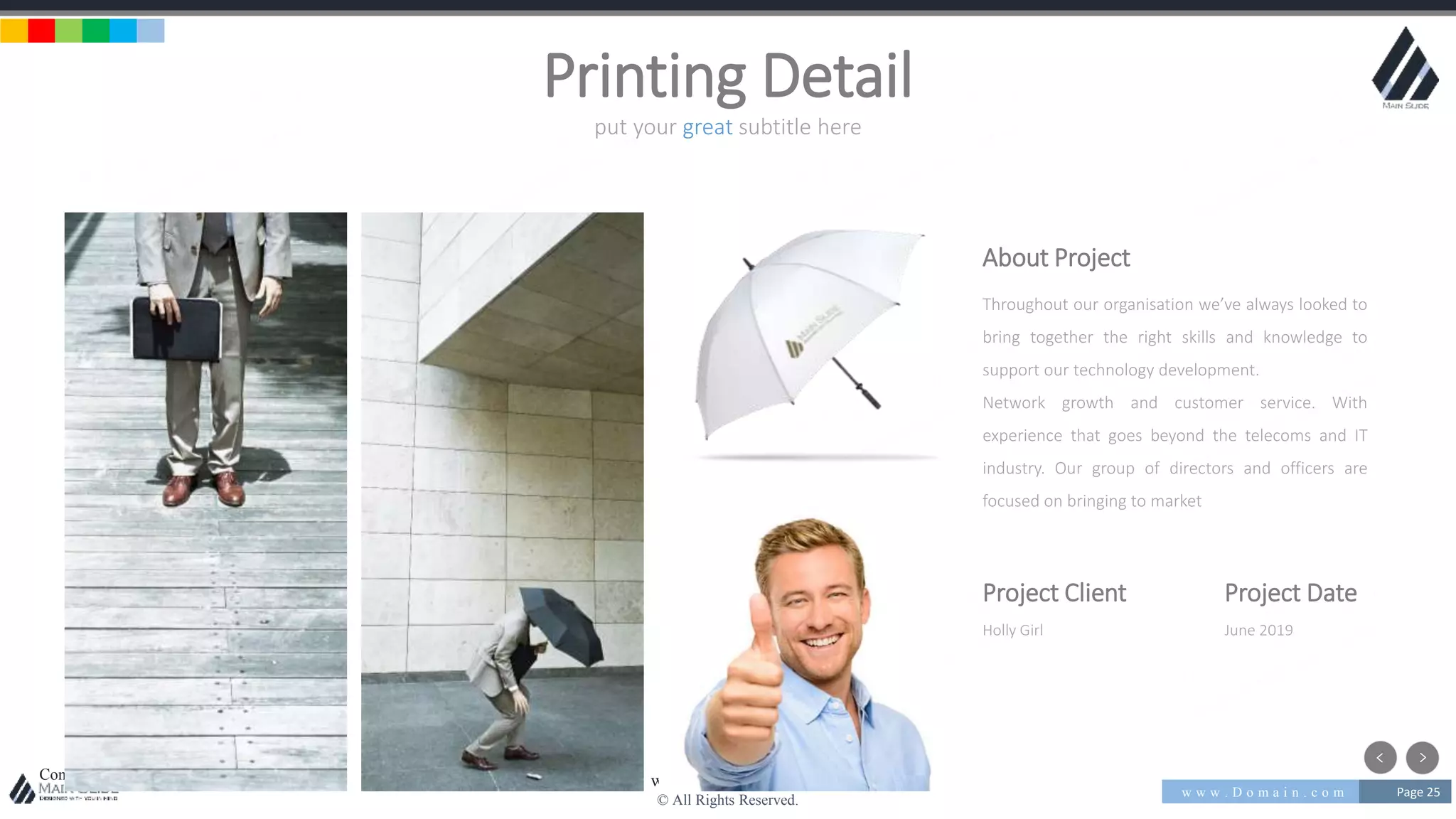 w w w . D o m a i n . c o m Page 25
www.MainSlide.com
© All Rights Reserved.
Confidential
put your great subtitle here
Printing Detail
About Project
Throughout our organisation we’ve always looked to
bring together the right skills and knowledge to
support our technology development.
Network growth and customer service. With
experience that goes beyond the telecoms and IT
industry. Our group of directors and officers are
focused on bringing to market
Project Client
Holly Girl
Project Date
June 2019
 