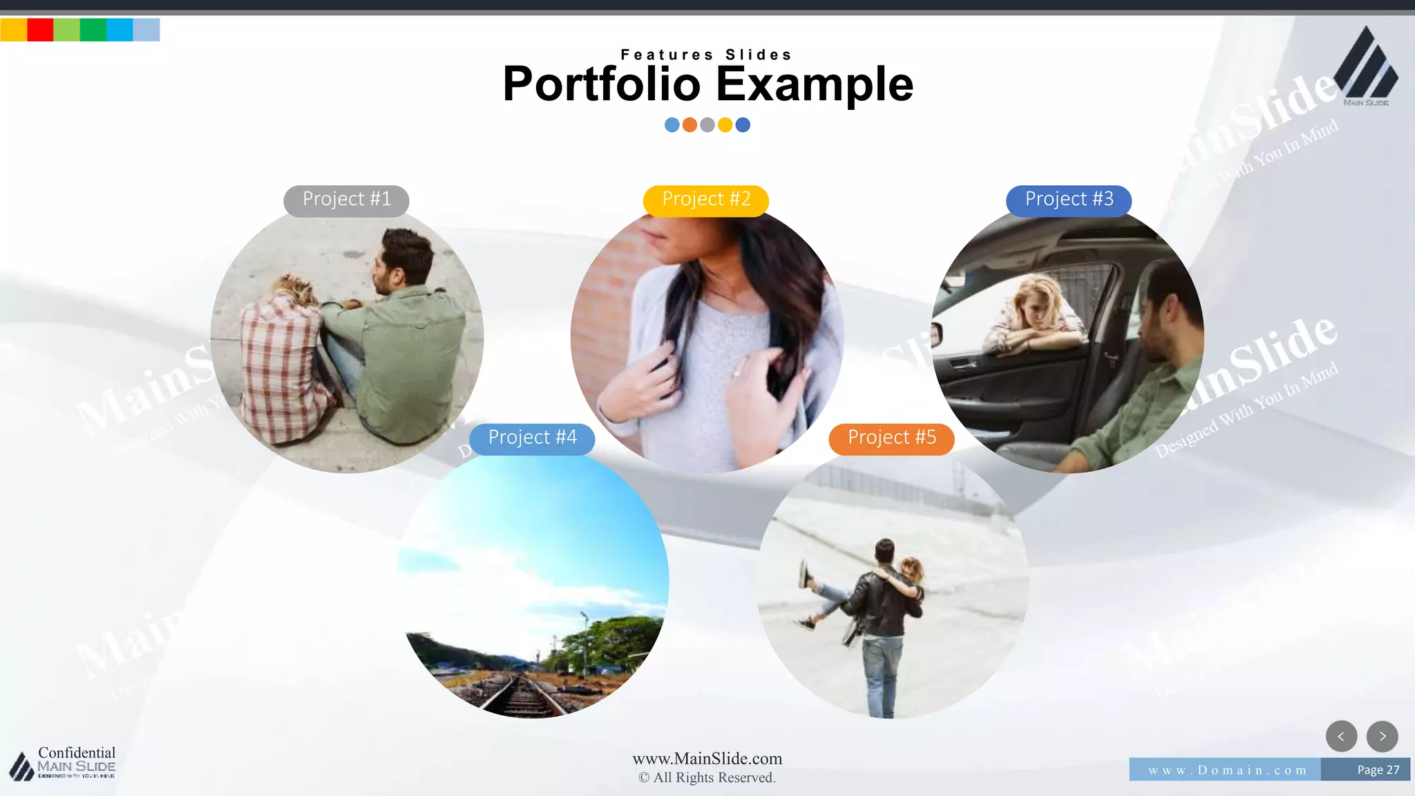 w w w . D o m a i n . c o m Page 27
www.MainSlide.com
© All Rights Reserved.
Confidential
Project #1 Project #2 Project #3
Project #4 Project #5
F e a t u r e s S l i d e s
Portfolio Example
 