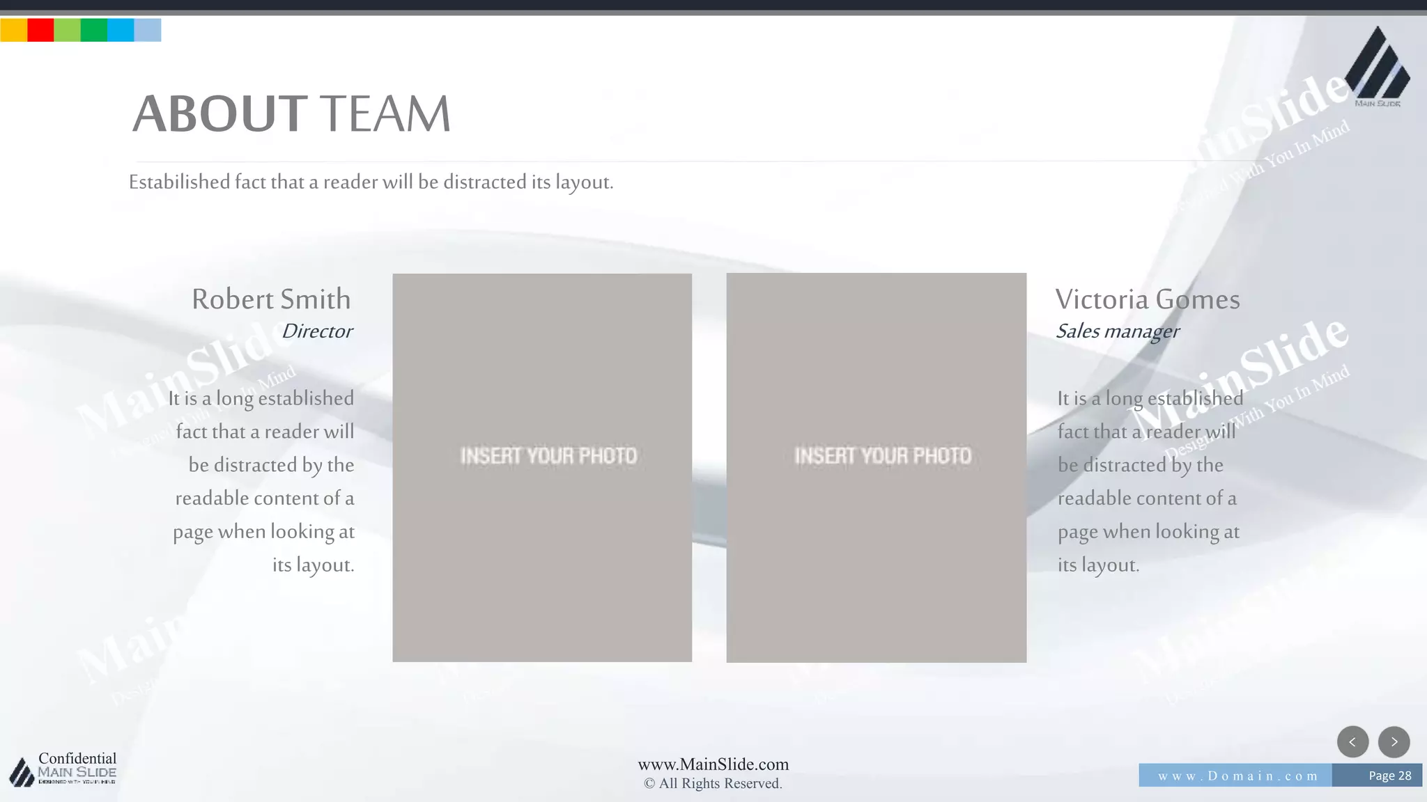w w w . D o m a i n . c o m Page 28
www.MainSlide.com
© All Rights Reserved.
Confidential
ABOUT TEAM
Estabilishedfact that a reader will be distracted its layout.
Robert Smith
Director
It is a longestablished
fact that a reader will
be distracted bythe
readablecontentof a
page whenlookingat
its layout.
VictoriaGomes
Salesmanager
It is a longestablished
fact that a reader will
be distracted bythe
readablecontentof a
page whenlookingat
its layout.
 