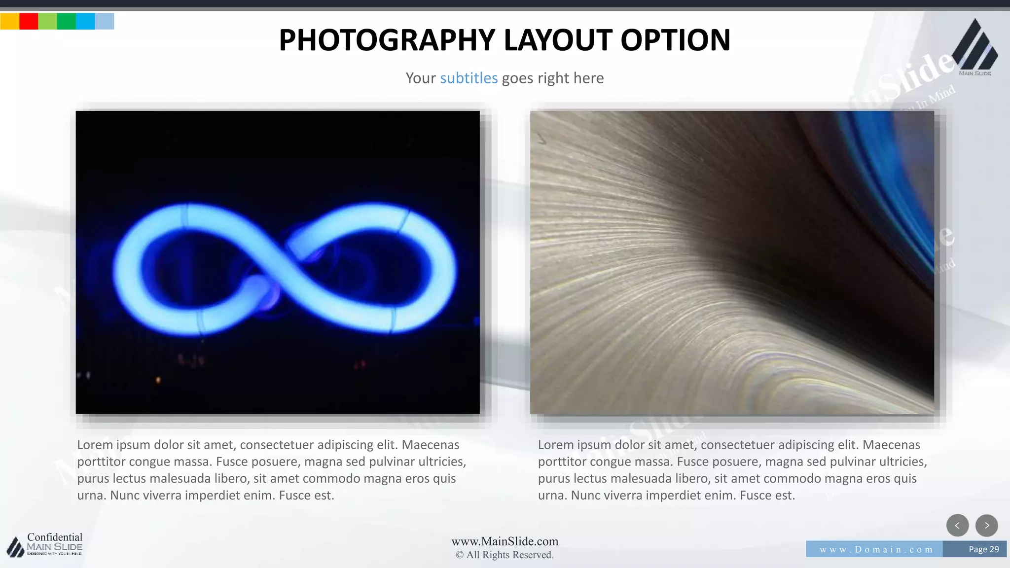 w w w . D o m a i n . c o m Page 29
www.MainSlide.com
© All Rights Reserved.
Confidential
PHOTOGRAPHY LAYOUT OPTION
Your subtitles goes right here
Lorem ipsum dolor sit amet, consectetuer adipiscing elit. Maecenas
porttitor congue massa. Fusce posuere, magna sed pulvinar ultricies,
purus lectus malesuada libero, sit amet commodo magna eros quis
urna. Nunc viverra imperdiet enim. Fusce est.
Lorem ipsum dolor sit amet, consectetuer adipiscing elit. Maecenas
porttitor congue massa. Fusce posuere, magna sed pulvinar ultricies,
purus lectus malesuada libero, sit amet commodo magna eros quis
urna. Nunc viverra imperdiet enim. Fusce est.
 