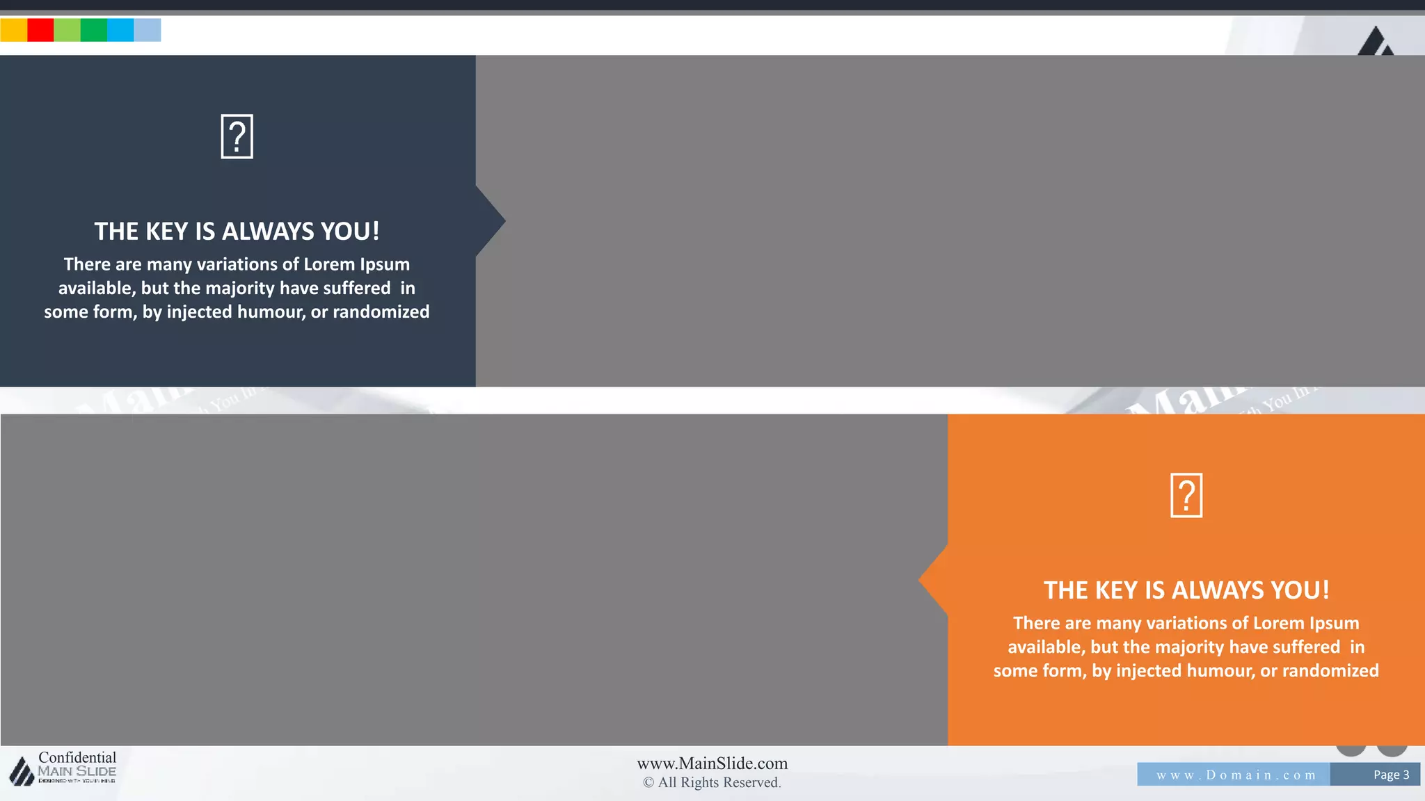 w w w . D o m a i n . c o m Page 3
www.MainSlide.com
© All Rights Reserved.
Confidential
THE KEY IS ALWAYS YOU!
There are many variations of Lorem Ipsum
available, but the majority have suffered in
some form, by injected humour, or randomized
THE KEY IS ALWAYS YOU!
There are many variations of Lorem Ipsum
available, but the majority have suffered in
some form, by injected humour, or randomized
 