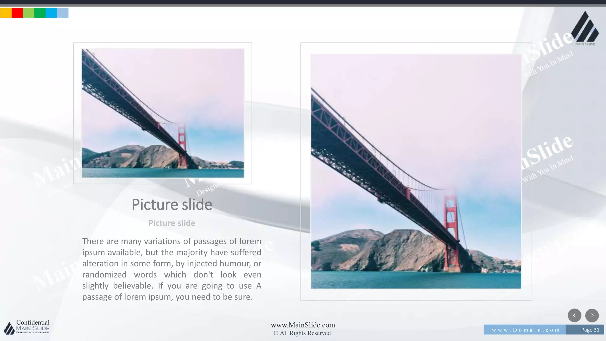 w w w . D o m a i n . c o m Page 31
www.MainSlide.com
© All Rights Reserved.
Confidential
Picture slide
Picture slide
There are many variations of passages of lorem
ipsum available, but the majority have suffered
alteration in some form, by injected humour, or
randomized words which don't look even
slightly believable. If you are going to use A
passage of lorem ipsum, you need to be sure.
 