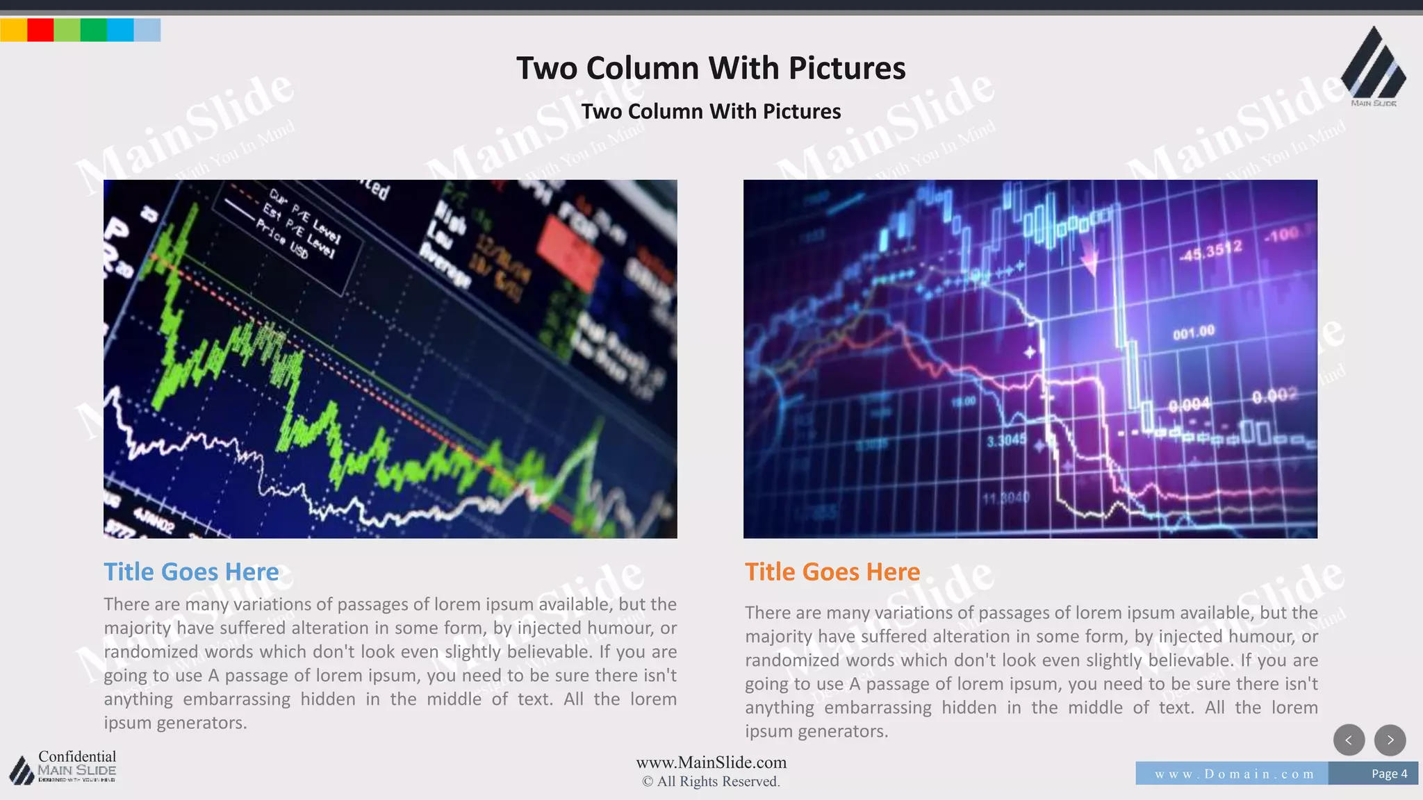 w w w . D o m a i n . c o m Page 4
www.MainSlide.com
© All Rights Reserved.
Confidential
Two Column With Pictures
Two Column With Pictures
Title Goes Here
There are many variations of passages of lorem ipsum available, but the
majority have suffered alteration in some form, by injected humour, or
randomized words which don't look even slightly believable. If you are
going to use A passage of lorem ipsum, you need to be sure there isn't
anything embarrassing hidden in the middle of text. All the lorem
ipsum generators.
Title Goes Here
There are many variations of passages of lorem ipsum available, but the
majority have suffered alteration in some form, by injected humour, or
randomized words which don't look even slightly believable. If you are
going to use A passage of lorem ipsum, you need to be sure there isn't
anything embarrassing hidden in the middle of text. All the lorem
ipsum generators.
 