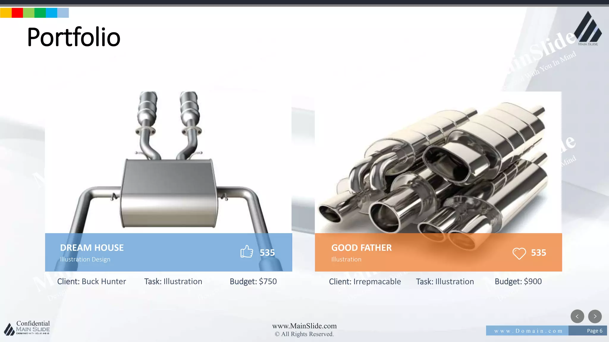 w w w . D o m a i n . c o m Page 6
www.MainSlide.com
© All Rights Reserved.
Confidential
Portfolio
Client: Buck Hunter Task: Illustration Budget: $750 Client: Irrepmacable Task: Illustration Budget: $900
DREAM HOUSE
Illustration Design
535 GOOD FATHER
Illustration
535
 