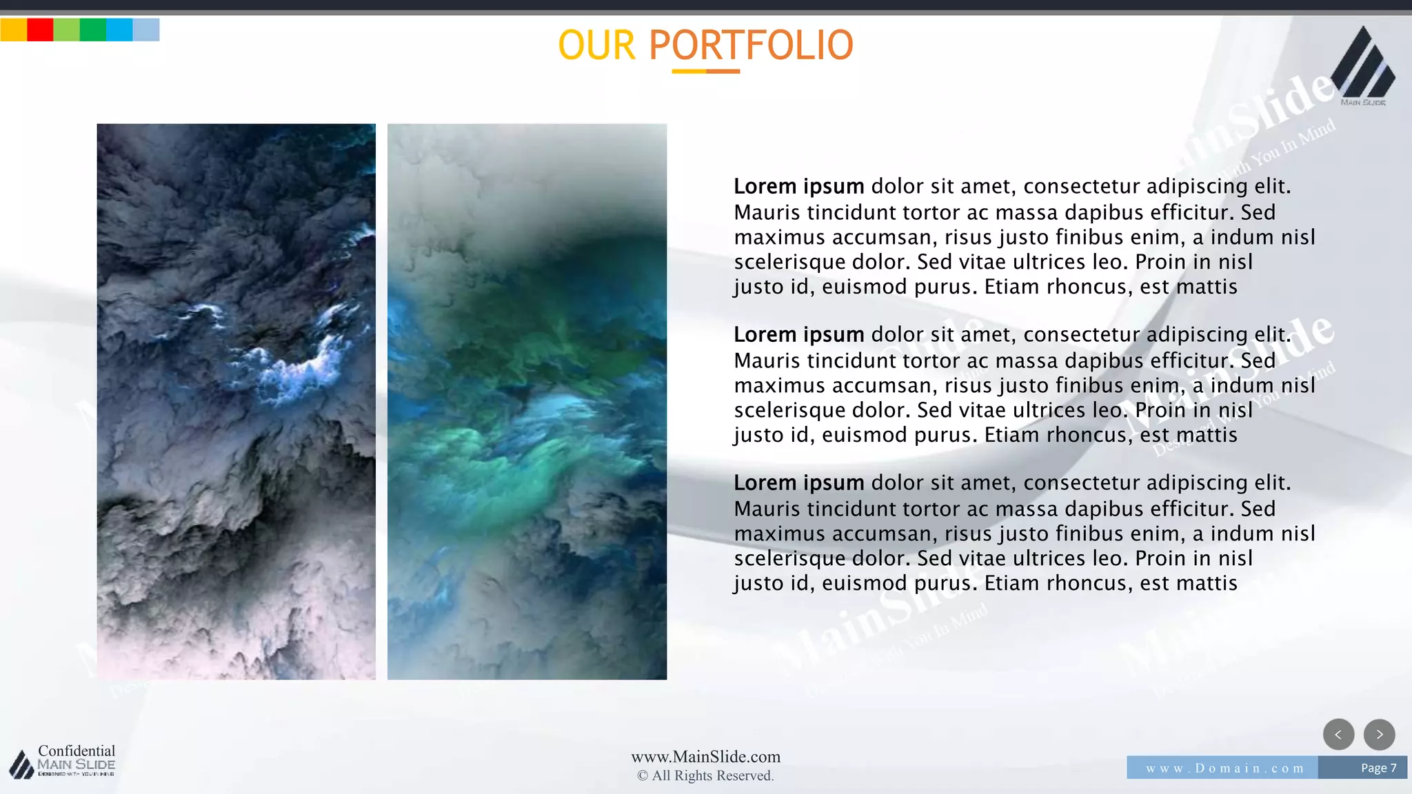 w w w . D o m a i n . c o m Page 7
www.MainSlide.com
© All Rights Reserved.
Confidential
OUR PORTFOLIO
Lorem ipsum dolor sit amet, consectetur adipiscing elit.
Mauris tincidunt tortor ac massa dapibus efficitur. Sed
maximus accumsan, risus justo finibus enim, a indum nisl
scelerisque dolor. Sed vitae ultrices leo. Proin in nisl
justo id, euismod purus. Etiam rhoncus, est mattis
Lorem ipsum dolor sit amet, consectetur adipiscing elit.
Mauris tincidunt tortor ac massa dapibus efficitur. Sed
maximus accumsan, risus justo finibus enim, a indum nisl
scelerisque dolor. Sed vitae ultrices leo. Proin in nisl
justo id, euismod purus. Etiam rhoncus, est mattis
Lorem ipsum dolor sit amet, consectetur adipiscing elit.
Mauris tincidunt tortor ac massa dapibus efficitur. Sed
maximus accumsan, risus justo finibus enim, a indum nisl
scelerisque dolor. Sed vitae ultrices leo. Proin in nisl
justo id, euismod purus. Etiam rhoncus, est mattis
 