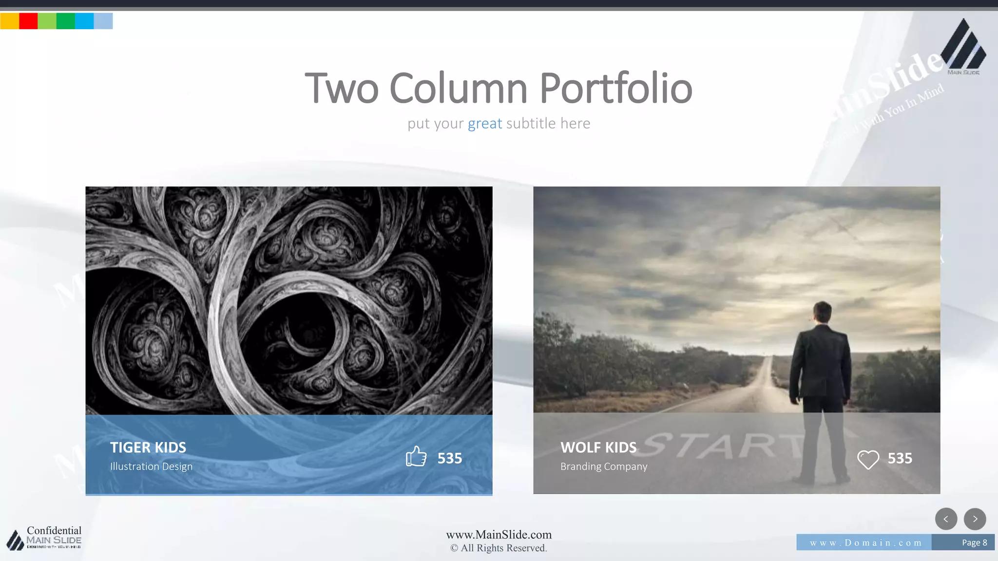 w w w . D o m a i n . c o m Page 8
www.MainSlide.com
© All Rights Reserved.
Confidential
put your great subtitle here
Two Column Portfolio
TIGER KIDS
Illustration Design
535
WOLF KIDS
Branding Company
535
 