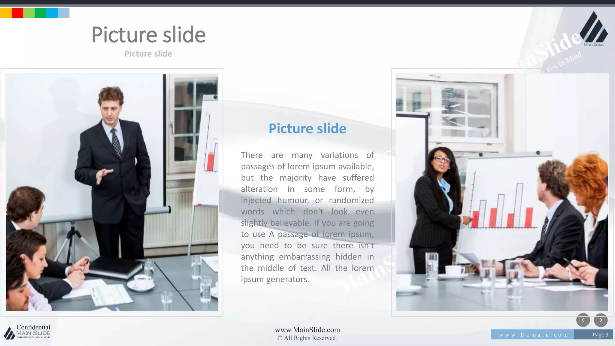 w w w . D o m a i n . c o m Page 9
www.MainSlide.com
© All Rights Reserved.
Confidential
Picture slide
Picture slide
Picture slide
There are many variations of
passages of lorem ipsum available,
but the majority have suffered
alteration in some form, by
injected humour, or randomized
words which don't look even
slightly believable. If you are going
to use A passage of lorem ipsum,
you need to be sure there isn't
anything embarrassing hidden in
the middle of text. All the lorem
ipsum generators.
 