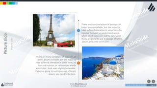 w w w . D o m a i n . c o m Page 13
www.MainSlide.com
© All Rights Reserved.
Confidential
Pictureslide
Pictureslide
There are many variations of passages of
lorem ipsum available, but the majority
have suffered alteration in some form, by
injected humour, or randomized words
which don't look even slightly believable.
If you are going to use A passage of lorem
.ipsum, you need to be sure.
There are many variations of passages of
lorem ipsum available, but the majority
have suffered alteration in some form, by
injected humour, or randomized words
which don't look even slightly believable.
If you are going to use A passage of lorem
.ipsum, you need to be sure.
 