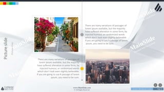 w w w . D o m a i n . c o m Page 15
www.MainSlide.com
© All Rights Reserved.
Confidential
Pictureslide
Pictureslide
There are many variations of passages of
lorem ipsum available, but the majority
have suffered alteration in some form, by
injected humour, or randomized words
which don't look even slightly believable.
If you are going to use A passage of lorem
.ipsum, you need to be sure.
There are many variations of passages of
lorem ipsum available, but the majority
have suffered alteration in some form, by
injected humour, or randomized words
which don't look even slightly believable.
If you are going to use A passage of lorem
.ipsum, you need to be sure.
 