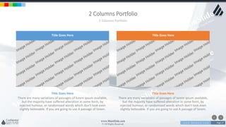 w w w . D o m a i n . c o m Page 17
www.MainSlide.com
© All Rights Reserved.
Confidential
2 Columns Portfolio
2 Columns Portfolio
There are many variations of passages of lorem ipsum available,
but the majority have suffered alteration in some form, by
injected humour, or randomized words which don't look even
slightly believable. If you are going to use A passage of lorem.
Title Goes Here
There are many variations of passages of lorem ipsum available,
but the majority have suffered alteration in some form, by
injected humour, or randomized words which don't look even
slightly believable. If you are going to use A passage of lorem.
Title Goes Here
Title Goes Here Title Goes Here
 