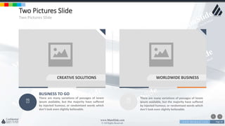 w w w . D o m a i n . c o m Page 18
www.MainSlide.com
© All Rights Reserved.
Confidential
Two Pictures Slide
Two Pictures Slide
BUSINESS TO GO
There are many variations of passages of lorem
ipsum available, but the majority have suffered
by injected humour, or randomized words which
don't look even slightly believable.
CREATIVE SOLUTIONS
There are many variations of passages of lorem
ipsum available, but the majority have suffered
by injected humour, or randomized words which
don't look even slightly believable.
CREATIVE SOLUTIONS WORLDWIDE BUSINESS
 