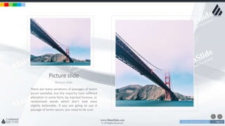 w w w . D o m a i n . c o m Page 31
www.MainSlide.com
© All Rights Reserved.
Confidential
Picture slide
Picture slide
There are many variations of passages of lorem
ipsum available, but the majority have suffered
alteration in some form, by injected humour, or
randomized words which don't look even
slightly believable. If you are going to use A
passage of lorem ipsum, you need to be sure.
 