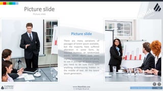 w w w . D o m a i n . c o m Page 9
www.MainSlide.com
© All Rights Reserved.
Confidential
Picture slide
Picture slide
Picture slide
There are many variations of
passages of lorem ipsum available,
but the majority have suffered
alteration in some form, by
injected humour, or randomized
words which don't look even
slightly believable. If you are going
to use A passage of lorem ipsum,
you need to be sure there isn't
anything embarrassing hidden in
the middle of text. All the lorem
ipsum generators.
 