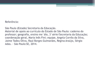 Referência:
São Paulo (Estado) Secretaria da Educação.
Material de apoio ao currículo do Estado de São Paulo: caderno do
professor; geografia, ensino me´dio, 3°série/Secretaria da Educação;
coordenação geral, Maria Inês Fini; equipe, Angela Corrêa da Silva,
Jaime Tadeu Oliva, Raul Borges Guimarães, Regina Araújo, Sérgio
Adas. – São Paulo:SE, 2014.
 