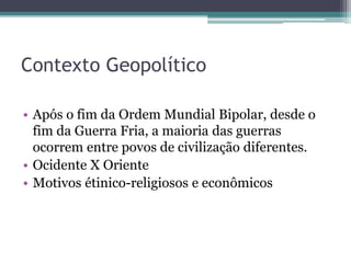 Contexto Geopolítico
• Após o fim da Ordem Mundial Bipolar, desde o
fim da Guerra Fria, a maioria das guerras
ocorrem entre povos de civilização diferentes.
• Ocidente X Oriente
• Motivos étinico-religiosos e econômicos
 