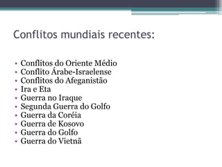 Conflitos mundiais recentes:
• Conflitos do Oriente Médio
• Conflito Árabe-Israelense
• Conflitos do Afeganistão
• Ira e Eta
• Guerra no Iraque
• Segunda Guerra do Golfo
• Guerra da Coréia
• Guerra de Kosovo
• Guerra do Golfo
• Guerra do Vietnã
 