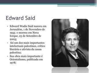 Edward Said
• Edward Wadie Said nasceu em
Jerusalém, 1 de Novembro de
1935 e morreu em Nova
Iorque, 25 de Setembro de
2003;
• foi um dos mais importantes
intelectuais palestinos, crítico
literário e ativista da causa
palestina;
• Sua obra mais importante é
Orientalismo, publicada em
1978;
 