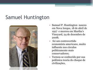 Samuel Huntington
• Samuel P. Huntington nasceu
em Nova Iorque, 18 de abril de
1927 e morreu em Martha’s
Vineyard, 24 de dezembro de
2008;
• foi um controvertido
economista americano, muito
influente nos círculos
politicamente mais
conservadores;
• Tornou-se conhecido por sua
polêmica teoria do choque de
civilizações,
 