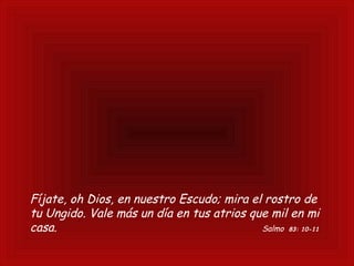 Fíjate, oh Dios, en nuestro Escudo; mira el rostro de
tu Ungido. Vale más un día en tus atrios que mil en mi
casa. Salmo 83: 10-11
 