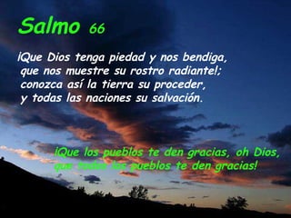 Salmo 66
¡Que Dios tenga piedad y nos bendiga,
que nos muestre su rostro radiante!;
conozca así la tierra su proceder,
y todas las naciones su salvación.
¡Que los pueblos te den gracias, oh Dios,
que todos los pueblos te den gracias!
 