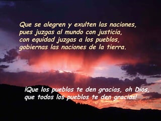Que se alegren y exulten las naciones,
pues juzgas al mundo con justicia,
con equidad juzgas a los pueblos,
gobiernas las naciones de la tierra.
¡Que los pueblos te den gracias, oh Dios,
que todos los pueblos te den gracias!
 