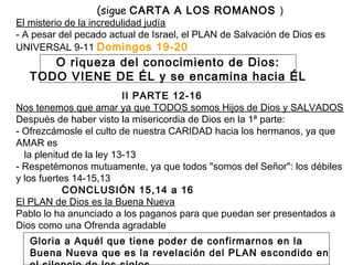 (sigue CARTA A LOS ROMANOS )
El misterio de la incredulidad judía
- A pesar del pecado actual de Israel, el PLAN de Salvación de Dios es
UNIVERSAL 9-11 Domingos 19-20
II PARTE 12-16
Nos tenemos que amar ya que TODOS somos Hijos de Dios y SALVADOS
Después de haber visto la misericordia de Dios en la 1ª parte:
- Ofrezcámosle el culto de nuestra CARIDAD hacia los hermanos, ya que
AMAR es
la plenitud de la ley 13-13
- Respetémonos mutuamente, ya que todos "somos del Señor": los débiles
y los fuertes 14-15,13
CONCLUSIÓN 15,14 a 16
El PLAN de Dios es la Buena Nueva
Pablo lo ha anunciado a los paganos para que puedan ser presentados a
Dios como una Ofrenda agradable
O riqueza del conocimiento de Dios:
TODO VIENE DE ÉL y se encamina hacia ÉL
Gloria a Aquél que tiene poder de confirmarnos en la
Buena Nueva que es la revelación del PLAN escondido en
 