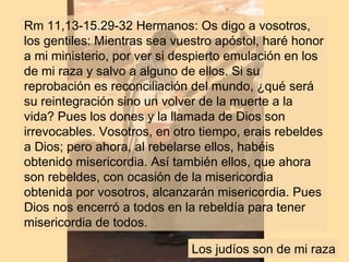 Rm 11,13-15.29-32 Hermanos: Os digo a vosotros,
los gentiles: Mientras sea vuestro apóstol, haré honor
a mi ministerio, por ver si despierto emulación en los
de mi raza y salvo a alguno de ellos. Si su
reprobación es reconciliación del mundo, ¿qué será
su reintegración sino un volver de la muerte a la
vida? Pues los dones y la llamada de Dios son
irrevocables. Vosotros, en otro tiempo, erais rebeldes
a Dios; pero ahora, al rebelarse ellos, habéis
obtenido misericordia. Así también ellos, que ahora
son rebeldes, con ocasión de la misericordia
obtenida por vosotros, alcanzarán misericordia. Pues
Dios nos encerró a todos en la rebeldía para tener
misericordia de todos.
Los judíos son de mi raza
 