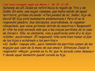 ( Del santo evangelio según san Mateo ) Mt 15: 21-28
Saliendo de allí Jesús se retiró hacia la región de Tiro y de
Sidón. En esto, una mujer cananea, que había salido de aquel
territorio, gritaba diciendo: «¡Ten piedad de mí, Señor, hijo de
David! Mi hija está malamente endemoniada.» Pero él no le
respondió palabra. Sus discípulos, acercándose, le rogaban:
«Despídela, que viene gritando detrás de nosotros.» Respondió
él: «No he sido enviado más que a las ovejas perdidas de la casa
de Israel.» Ella, no obstante, vino a postrarse ante él y le dijo:
«¡Señor, socórreme!» Él respondió: «No está bien tomar el pan
de los hijos y echárselo a los perritos.»
«Sí, Señor -repuso ella-, pero también los perritos comen de las
migajas que caen de la mesa de sus amos.» Entonces Jesús le
respondió: «Mujer, grande es tu fe; que te suceda como deseas.»
Y desde aquel momento quedó curada su hija.
 
