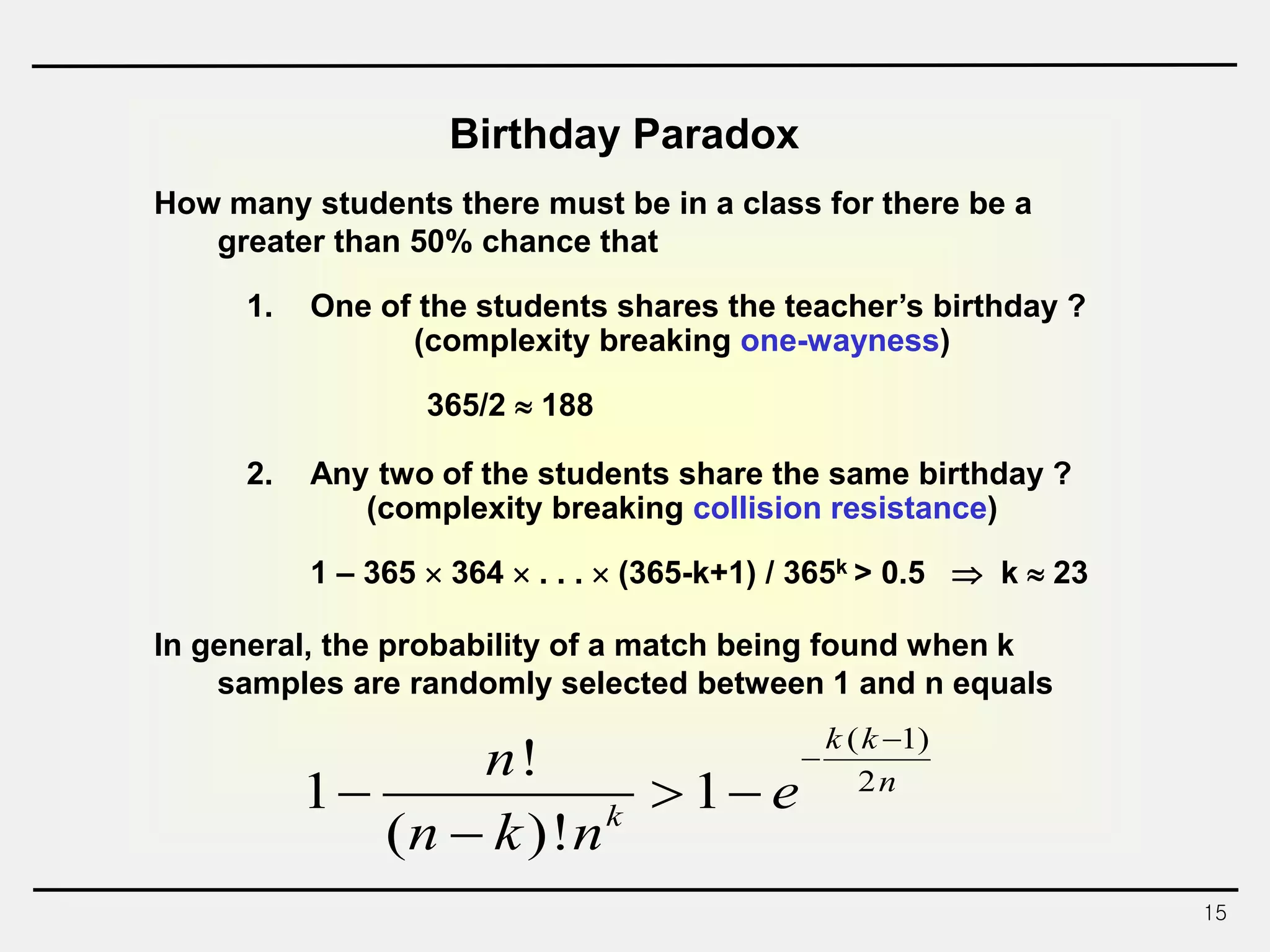 15
Birthday Paradox
How many students there must be in a class for there be a
greater than 50% chance that
1. One of the students shares the teacher’s birthday ?
(complexity breaking one-wayness)
365/2  188
2. Any two of the students share the same birthday ?
(complexity breaking collision resistance)
1 – 365  364  . . .  (365-k+1) / 365k > 0.5  k  23
In general, the probability of a match being found when k
samples are randomly selected between 1 and n equals
( 1)
2
!
1 1
( )!
k k
n
k
n
e
n k n


  

 