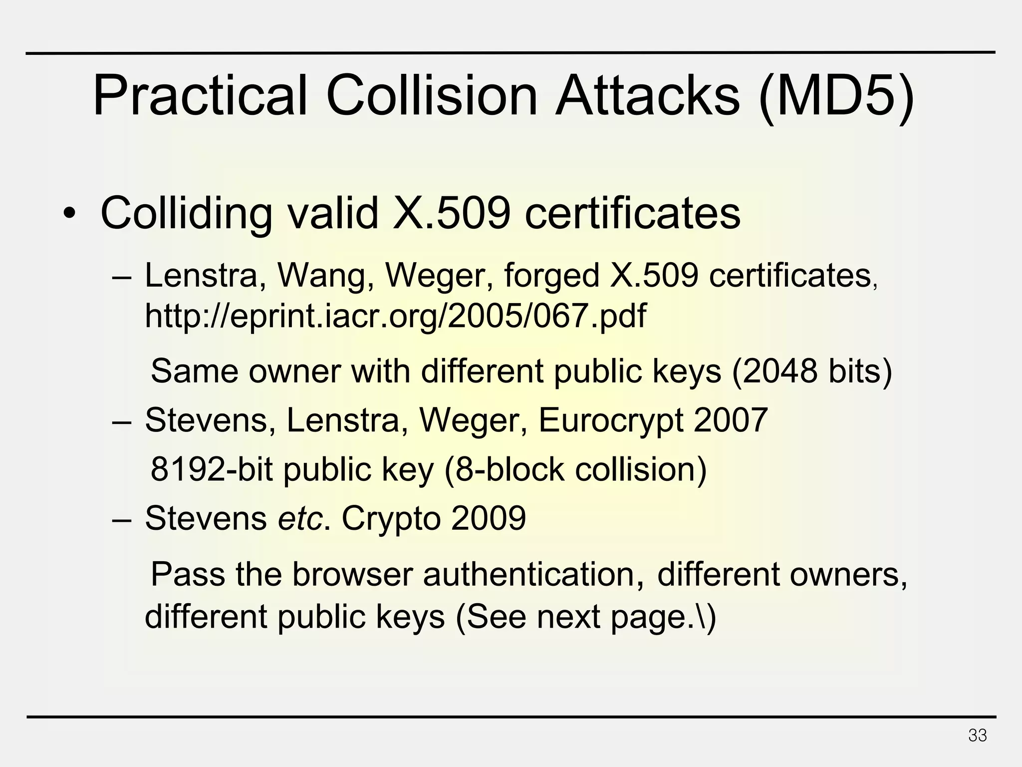 Practical Collision Attacks (MD5)
• Colliding valid X.509 certificates
– Lenstra, Wang, Weger, forged X.509 certificates，
http://eprint.iacr.org/2005/067.pdf
Same owner with different public keys (2048 bits)
– Stevens, Lenstra, Weger, Eurocrypt 2007
8192-bit public key (8-block collision)
– Stevens etc. Crypto 2009
Pass the browser authentication, different owners,
different public keys (See next page.)
33
 