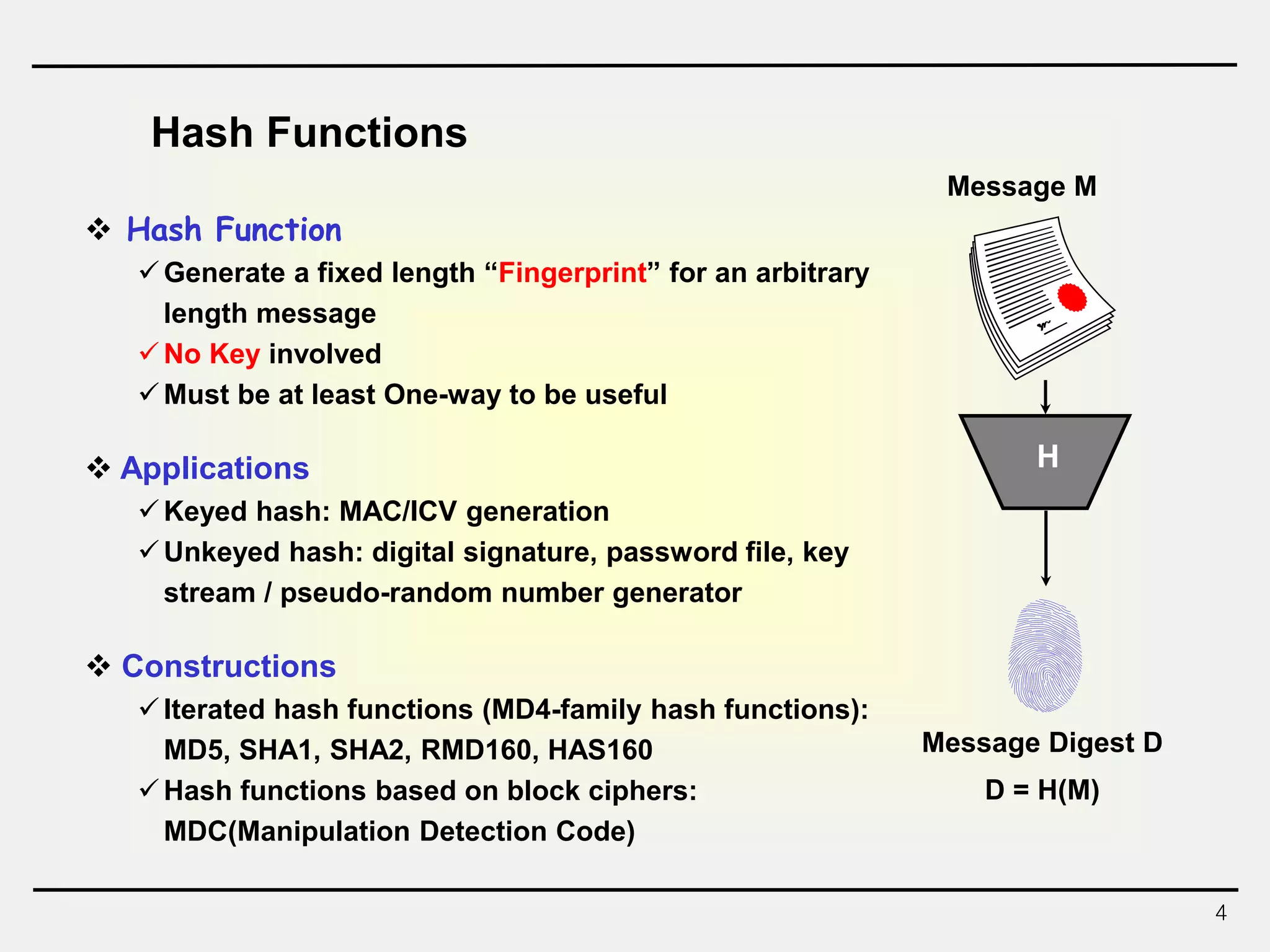 4
 Hash Function
Generate a fixed length “Fingerprint” for an arbitrary
length message
No Key involved
Must be at least One-way to be useful
 Applications
Keyed hash: MAC/ICV generation
Unkeyed hash: digital signature, password file, key
stream / pseudo-random number generator
 Constructions
Iterated hash functions (MD4-family hash functions):
MD5, SHA1, SHA2, RMD160, HAS160
Hash functions based on block ciphers:
MDC(Manipulation Detection Code)
Hash Functions
H
Message M
Message Digest D
D = H(M)
 