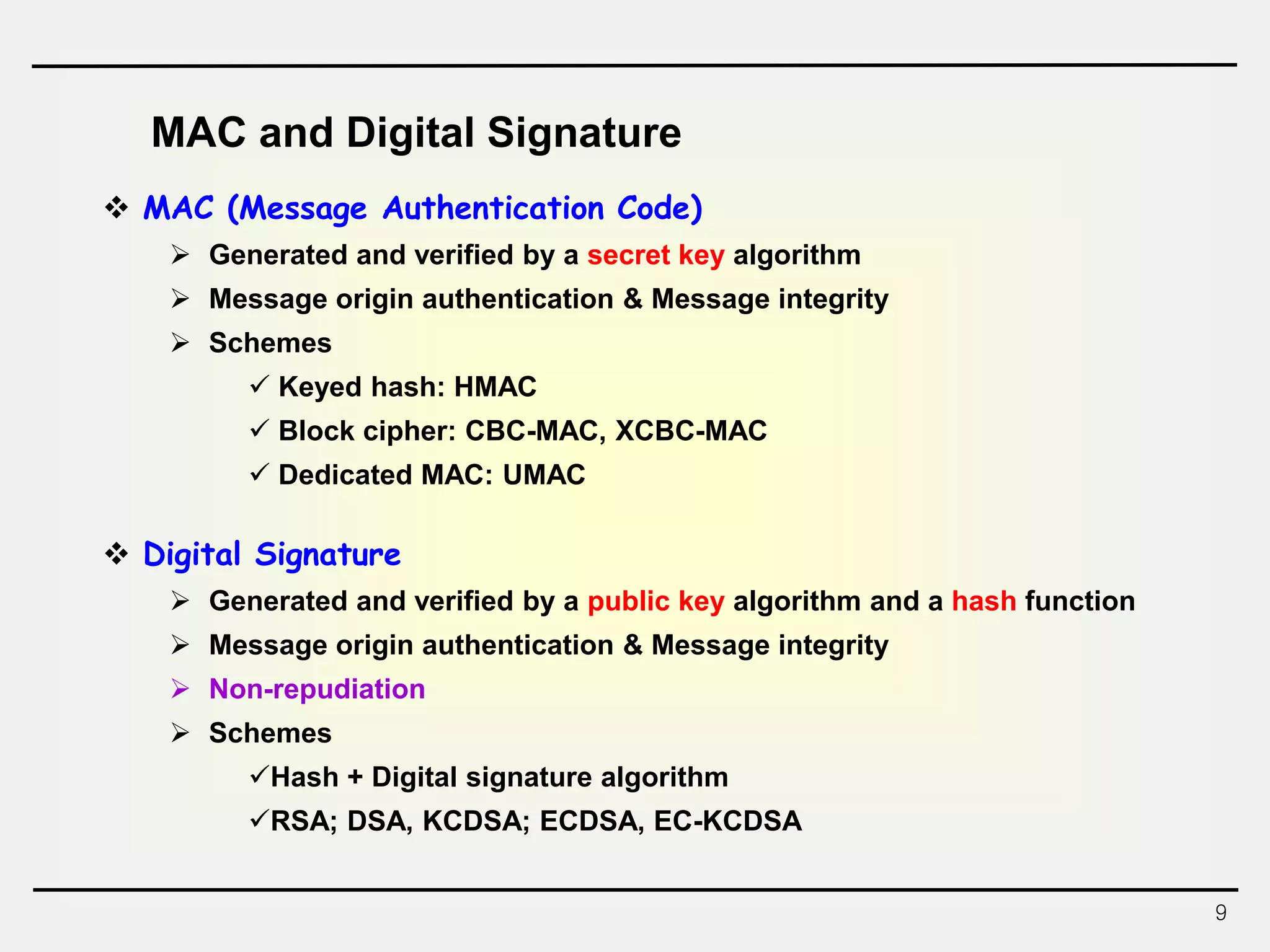 9
 MAC (Message Authentication Code)
 Generated and verified by a secret key algorithm
 Message origin authentication & Message integrity
 Schemes
 Keyed hash: HMAC
 Block cipher: CBC-MAC, XCBC-MAC
 Dedicated MAC: UMAC
 Digital Signature
 Generated and verified by a public key algorithm and a hash function
 Message origin authentication & Message integrity
 Non-repudiation
 Schemes
Hash + Digital signature algorithm
RSA; DSA, KCDSA; ECDSA, EC-KCDSA
MAC and Digital Signature
 