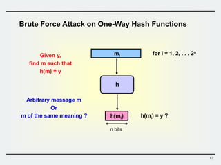 12
Brute Force Attack on One-Way Hash Functions
h
mi
h(mi)
Given y,
find m such that
h(m) = y
n bits
h(mi) = y ?
for i = 1, 2, . . . 2n
Arbitrary message m
Or
m of the same meaning ?
 