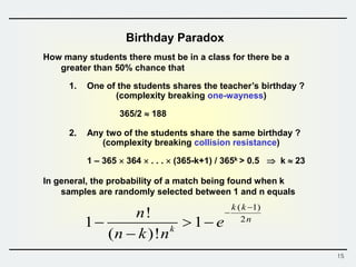 15
Birthday Paradox
How many students there must be in a class for there be a
greater than 50% chance that
1. One of the students shares the teacher’s birthday ?
(complexity breaking one-wayness)
365/2  188
2. Any two of the students share the same birthday ?
(complexity breaking collision resistance)
1 – 365  364  . . .  (365-k+1) / 365k > 0.5  k  23
In general, the probability of a match being found when k
samples are randomly selected between 1 and n equals
( 1)
2
!
1 1
( )!
k k
n
k
n
e
n k n


  

 