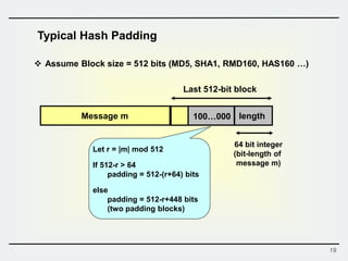 19
Typical Hash Padding
Message m 100…000 length
64 bit integer
(bit-length of
message m)
 Assume Block size = 512 bits (MD5, SHA1, RMD160, HAS160 …)
Last 512-bit block
Let r = |m| mod 512
If 512-r > 64
padding = 512-(r+64) bits
else
padding = 512-r+448 bits
(two padding blocks)
 