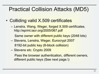 Practical Collision Attacks (MD5)
• Colliding valid X.509 certificates
– Lenstra, Wang, Weger, forged X.509 certificates，
http://eprint.iacr.org/2005/067.pdf
Same owner with different public keys (2048 bits)
– Stevens, Lenstra, Weger, Eurocrypt 2007
8192-bit public key (8-block collision)
– Stevens etc. Crypto 2009
Pass the browser authentication, different owners,
different public keys (See next page.)
33
 