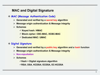 9
 MAC (Message Authentication Code)
 Generated and verified by a secret key algorithm
 Message origin authentication & Message integrity
 Schemes
 Keyed hash: HMAC
 Block cipher: CBC-MAC, XCBC-MAC
 Dedicated MAC: UMAC
 Digital Signature
 Generated and verified by a public key algorithm and a hash function
 Message origin authentication & Message integrity
 Non-repudiation
 Schemes
Hash + Digital signature algorithm
RSA; DSA, KCDSA; ECDSA, EC-KCDSA
MAC and Digital Signature
 